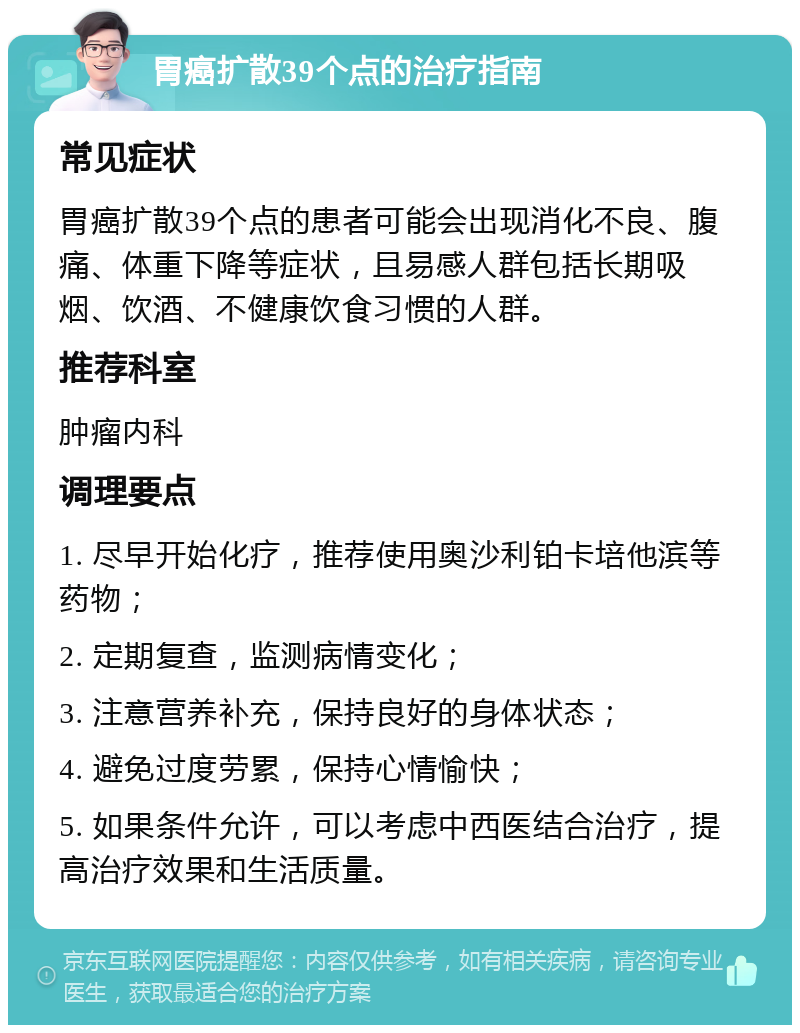 胃癌扩散39个点的治疗指南 常见症状 胃癌扩散39个点的患者可能会出现消化不良、腹痛、体重下降等症状，且易感人群包括长期吸烟、饮酒、不健康饮食习惯的人群。 推荐科室 肿瘤内科 调理要点 1. 尽早开始化疗，推荐使用奥沙利铂卡培他滨等药物； 2. 定期复查，监测病情变化； 3. 注意营养补充，保持良好的身体状态； 4. 避免过度劳累，保持心情愉快； 5. 如果条件允许，可以考虑中西医结合治疗，提高治疗效果和生活质量。