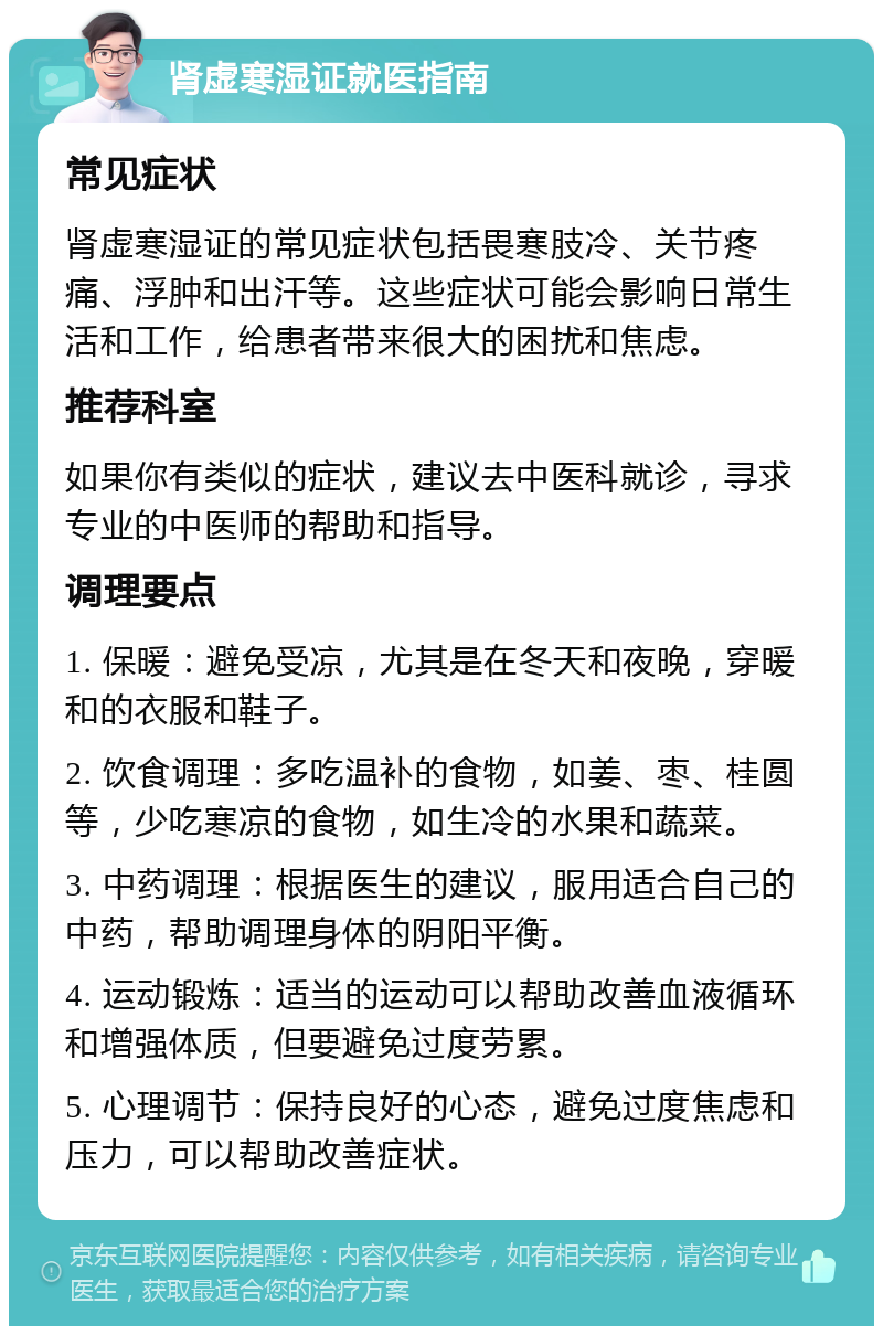 肾虚寒湿证就医指南 常见症状 肾虚寒湿证的常见症状包括畏寒肢冷、关节疼痛、浮肿和出汗等。这些症状可能会影响日常生活和工作，给患者带来很大的困扰和焦虑。 推荐科室 如果你有类似的症状，建议去中医科就诊，寻求专业的中医师的帮助和指导。 调理要点 1. 保暖：避免受凉，尤其是在冬天和夜晚，穿暖和的衣服和鞋子。 2. 饮食调理：多吃温补的食物，如姜、枣、桂圆等，少吃寒凉的食物，如生冷的水果和蔬菜。 3. 中药调理：根据医生的建议，服用适合自己的中药，帮助调理身体的阴阳平衡。 4. 运动锻炼：适当的运动可以帮助改善血液循环和增强体质，但要避免过度劳累。 5. 心理调节：保持良好的心态，避免过度焦虑和压力，可以帮助改善症状。