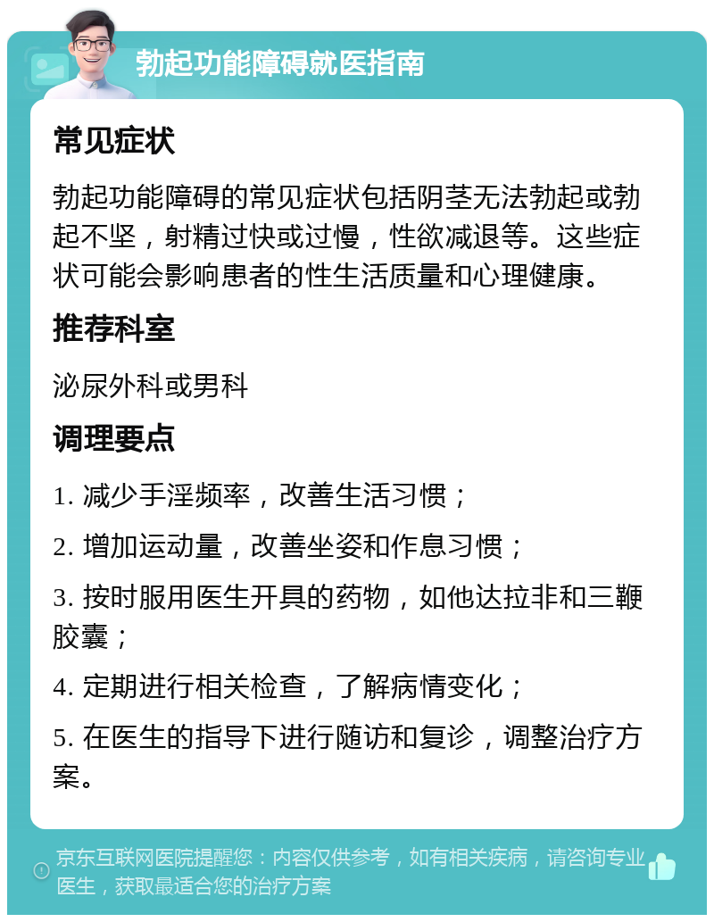 勃起功能障碍就医指南 常见症状 勃起功能障碍的常见症状包括阴茎无法勃起或勃起不坚，射精过快或过慢，性欲减退等。这些症状可能会影响患者的性生活质量和心理健康。 推荐科室 泌尿外科或男科 调理要点 1. 减少手淫频率，改善生活习惯； 2. 增加运动量，改善坐姿和作息习惯； 3. 按时服用医生开具的药物，如他达拉非和三鞭胶囊； 4. 定期进行相关检查，了解病情变化； 5. 在医生的指导下进行随访和复诊，调整治疗方案。