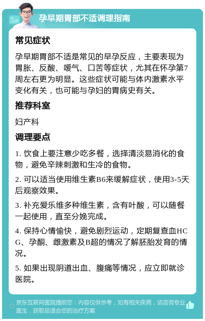 孕早期胃部不适调理指南 常见症状 孕早期胃部不适是常见的早孕反应，主要表现为胃胀、反酸、嗳气、口苦等症状，尤其在怀孕第7周左右更为明显。这些症状可能与体内激素水平变化有关，也可能与孕妇的胃病史有关。 推荐科室 妇产科 调理要点 1. 饮食上要注意少吃多餐，选择清淡易消化的食物，避免辛辣刺激和生冷的食物。 2. 可以适当使用维生素B6来缓解症状，使用3-5天后观察效果。 3. 补充爱乐维多种维生素，含有叶酸，可以随餐一起使用，直至分娩完成。 4. 保持心情愉快，避免剧烈运动，定期复查血HCG、孕酮、雌激素及B超的情况了解胚胎发育的情况。 5. 如果出现阴道出血、腹痛等情况，应立即就诊医院。