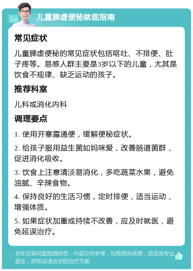 儿童脾虚便秘就医指南 常见症状 儿童脾虚便秘的常见症状包括呕吐、不排便、肚子疼等。易感人群主要是3岁以下的儿童，尤其是饮食不规律、缺乏运动的孩子。 推荐科室 儿科或消化内科 调理要点 1. 使用开塞露通便，缓解便秘症状。 2. 给孩子服用益生菌如妈咪爱，改善肠道菌群，促进消化吸收。 3. 饮食上注意清淡易消化，多吃蔬菜水果，避免油腻、辛辣食物。 4. 保持良好的生活习惯，定时排便，适当运动，增强体质。 5. 如果症状加重或持续不改善，应及时就医，避免延误治疗。