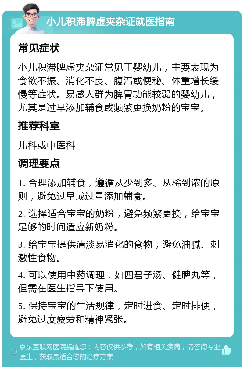 小儿积滞脾虚夹杂证就医指南 常见症状 小儿积滞脾虚夹杂证常见于婴幼儿，主要表现为食欲不振、消化不良、腹泻或便秘、体重增长缓慢等症状。易感人群为脾胃功能较弱的婴幼儿，尤其是过早添加辅食或频繁更换奶粉的宝宝。 推荐科室 儿科或中医科 调理要点 1. 合理添加辅食，遵循从少到多、从稀到浓的原则，避免过早或过量添加辅食。 2. 选择适合宝宝的奶粉，避免频繁更换，给宝宝足够的时间适应新奶粉。 3. 给宝宝提供清淡易消化的食物，避免油腻、刺激性食物。 4. 可以使用中药调理，如四君子汤、健脾丸等，但需在医生指导下使用。 5. 保持宝宝的生活规律，定时进食、定时排便，避免过度疲劳和精神紧张。