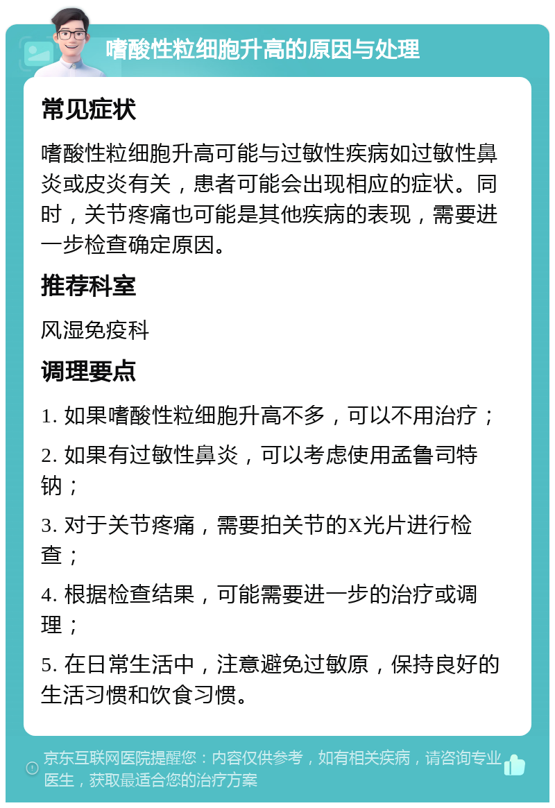 嗜酸性粒细胞升高的原因与处理 常见症状 嗜酸性粒细胞升高可能与过敏性疾病如过敏性鼻炎或皮炎有关，患者可能会出现相应的症状。同时，关节疼痛也可能是其他疾病的表现，需要进一步检查确定原因。 推荐科室 风湿免疫科 调理要点 1. 如果嗜酸性粒细胞升高不多，可以不用治疗； 2. 如果有过敏性鼻炎，可以考虑使用孟鲁司特钠； 3. 对于关节疼痛，需要拍关节的X光片进行检查； 4. 根据检查结果，可能需要进一步的治疗或调理； 5. 在日常生活中，注意避免过敏原，保持良好的生活习惯和饮食习惯。