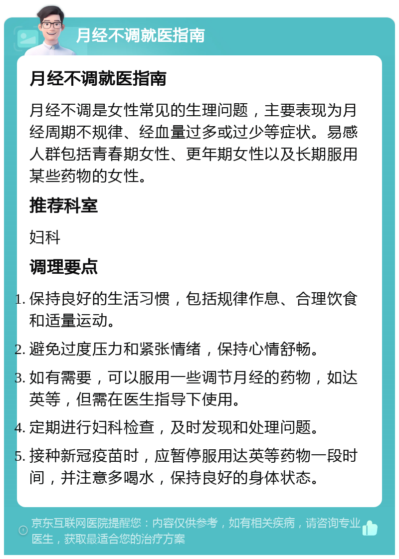 月经不调就医指南 月经不调就医指南 月经不调是女性常见的生理问题，主要表现为月经周期不规律、经血量过多或过少等症状。易感人群包括青春期女性、更年期女性以及长期服用某些药物的女性。 推荐科室 妇科 调理要点 保持良好的生活习惯，包括规律作息、合理饮食和适量运动。 避免过度压力和紧张情绪，保持心情舒畅。 如有需要，可以服用一些调节月经的药物，如达英等，但需在医生指导下使用。 定期进行妇科检查，及时发现和处理问题。 接种新冠疫苗时，应暂停服用达英等药物一段时间，并注意多喝水，保持良好的身体状态。