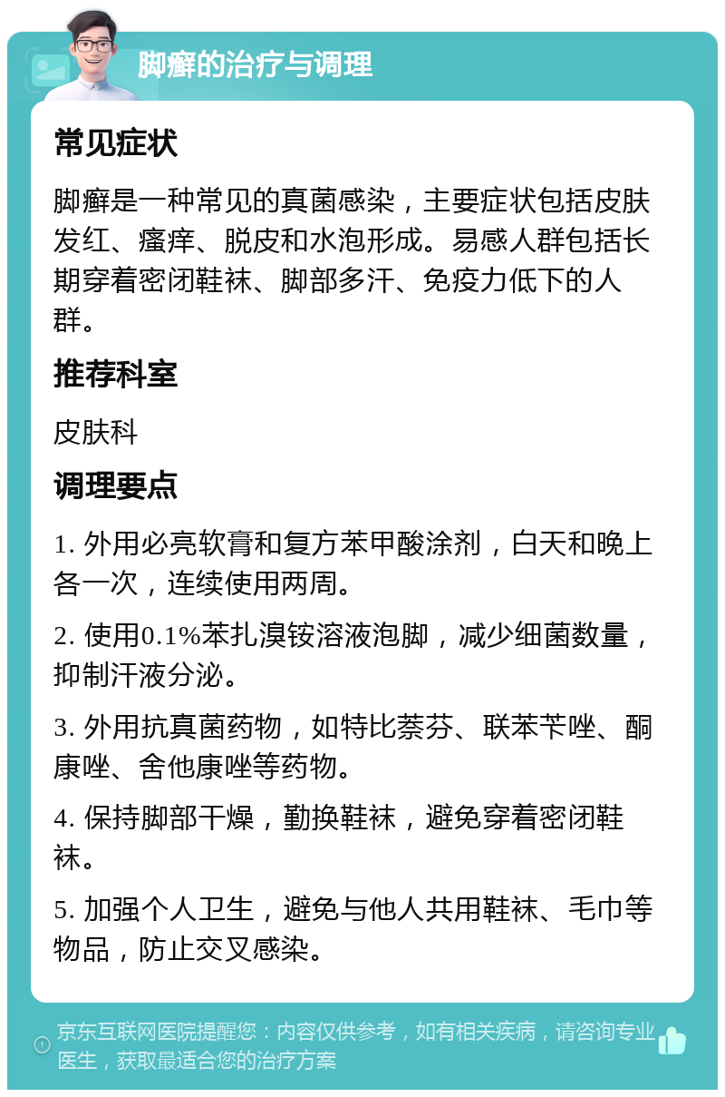 脚癣的治疗与调理 常见症状 脚癣是一种常见的真菌感染，主要症状包括皮肤发红、瘙痒、脱皮和水泡形成。易感人群包括长期穿着密闭鞋袜、脚部多汗、免疫力低下的人群。 推荐科室 皮肤科 调理要点 1. 外用必亮软膏和复方苯甲酸涂剂，白天和晚上各一次，连续使用两周。 2. 使用0.1%苯扎溴铵溶液泡脚，减少细菌数量，抑制汗液分泌。 3. 外用抗真菌药物，如特比萘芬、联苯苄唑、酮康唑、舍他康唑等药物。 4. 保持脚部干燥，勤换鞋袜，避免穿着密闭鞋袜。 5. 加强个人卫生，避免与他人共用鞋袜、毛巾等物品，防止交叉感染。