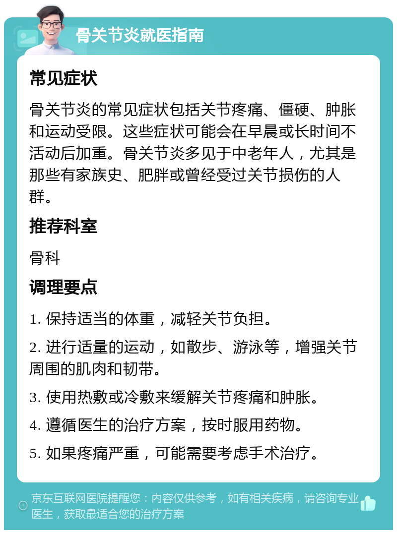 骨关节炎就医指南 常见症状 骨关节炎的常见症状包括关节疼痛、僵硬、肿胀和运动受限。这些症状可能会在早晨或长时间不活动后加重。骨关节炎多见于中老年人，尤其是那些有家族史、肥胖或曾经受过关节损伤的人群。 推荐科室 骨科 调理要点 1. 保持适当的体重，减轻关节负担。 2. 进行适量的运动，如散步、游泳等，增强关节周围的肌肉和韧带。 3. 使用热敷或冷敷来缓解关节疼痛和肿胀。 4. 遵循医生的治疗方案，按时服用药物。 5. 如果疼痛严重，可能需要考虑手术治疗。