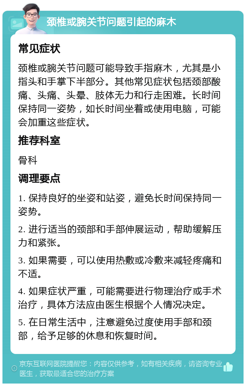 颈椎或腕关节问题引起的麻木 常见症状 颈椎或腕关节问题可能导致手指麻木，尤其是小指头和手掌下半部分。其他常见症状包括颈部酸痛、头痛、头晕、肢体无力和行走困难。长时间保持同一姿势，如长时间坐着或使用电脑，可能会加重这些症状。 推荐科室 骨科 调理要点 1. 保持良好的坐姿和站姿，避免长时间保持同一姿势。 2. 进行适当的颈部和手部伸展运动，帮助缓解压力和紧张。 3. 如果需要，可以使用热敷或冷敷来减轻疼痛和不适。 4. 如果症状严重，可能需要进行物理治疗或手术治疗，具体方法应由医生根据个人情况决定。 5. 在日常生活中，注意避免过度使用手部和颈部，给予足够的休息和恢复时间。