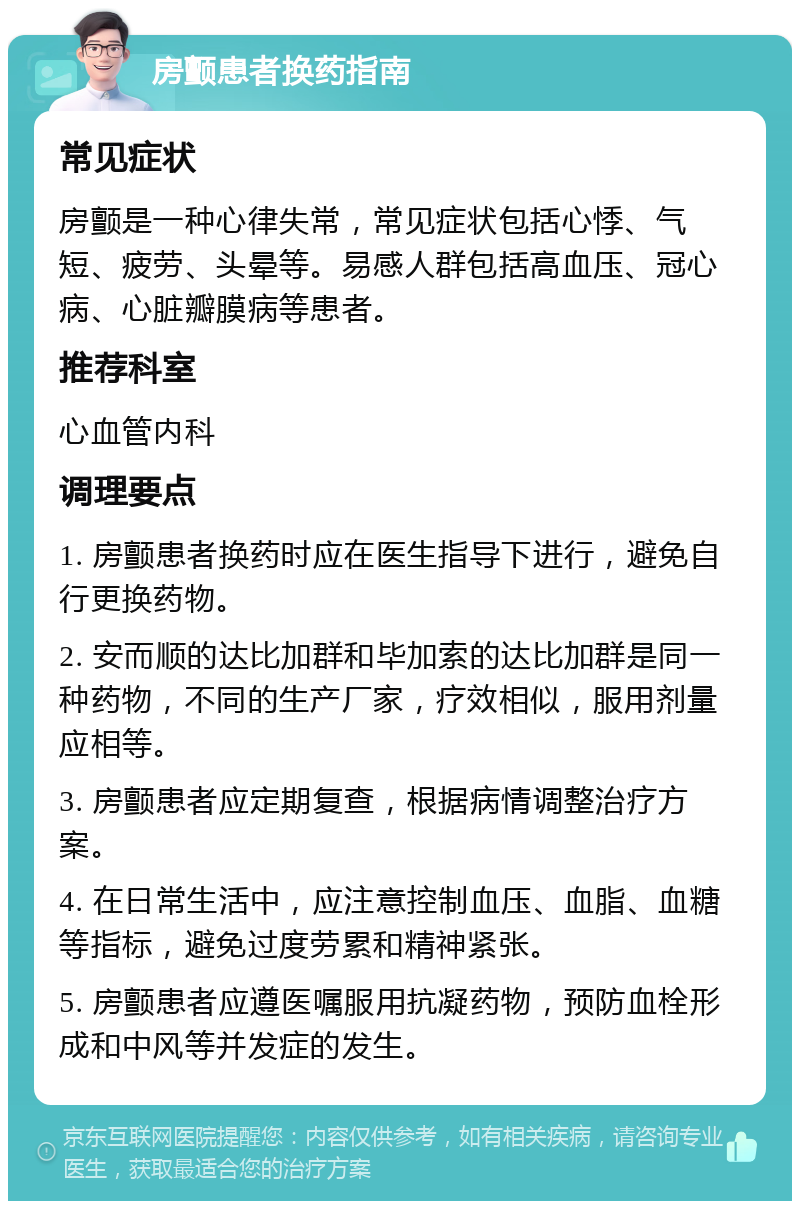 房颤患者换药指南 常见症状 房颤是一种心律失常，常见症状包括心悸、气短、疲劳、头晕等。易感人群包括高血压、冠心病、心脏瓣膜病等患者。 推荐科室 心血管内科 调理要点 1. 房颤患者换药时应在医生指导下进行，避免自行更换药物。 2. 安而顺的达比加群和毕加索的达比加群是同一种药物，不同的生产厂家，疗效相似，服用剂量应相等。 3. 房颤患者应定期复查，根据病情调整治疗方案。 4. 在日常生活中，应注意控制血压、血脂、血糖等指标，避免过度劳累和精神紧张。 5. 房颤患者应遵医嘱服用抗凝药物，预防血栓形成和中风等并发症的发生。