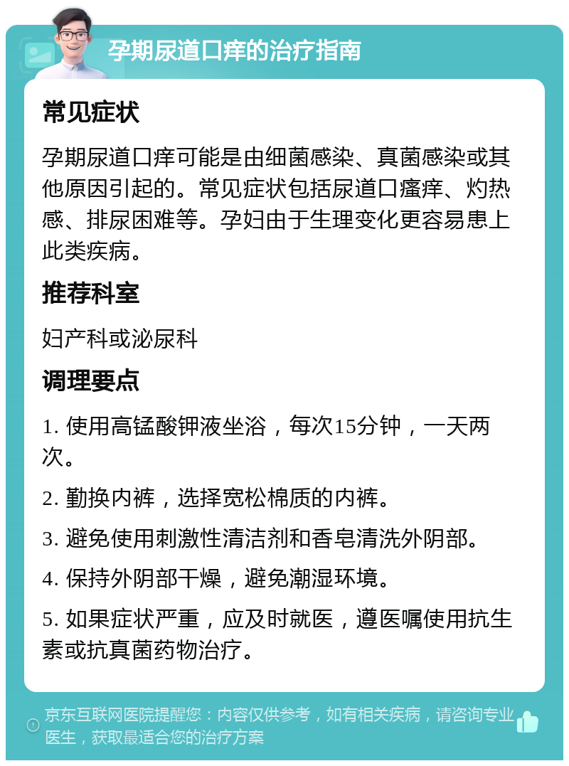 孕期尿道口痒的治疗指南 常见症状 孕期尿道口痒可能是由细菌感染、真菌感染或其他原因引起的。常见症状包括尿道口瘙痒、灼热感、排尿困难等。孕妇由于生理变化更容易患上此类疾病。 推荐科室 妇产科或泌尿科 调理要点 1. 使用高锰酸钾液坐浴，每次15分钟，一天两次。 2. 勤换内裤，选择宽松棉质的内裤。 3. 避免使用刺激性清洁剂和香皂清洗外阴部。 4. 保持外阴部干燥，避免潮湿环境。 5. 如果症状严重，应及时就医，遵医嘱使用抗生素或抗真菌药物治疗。