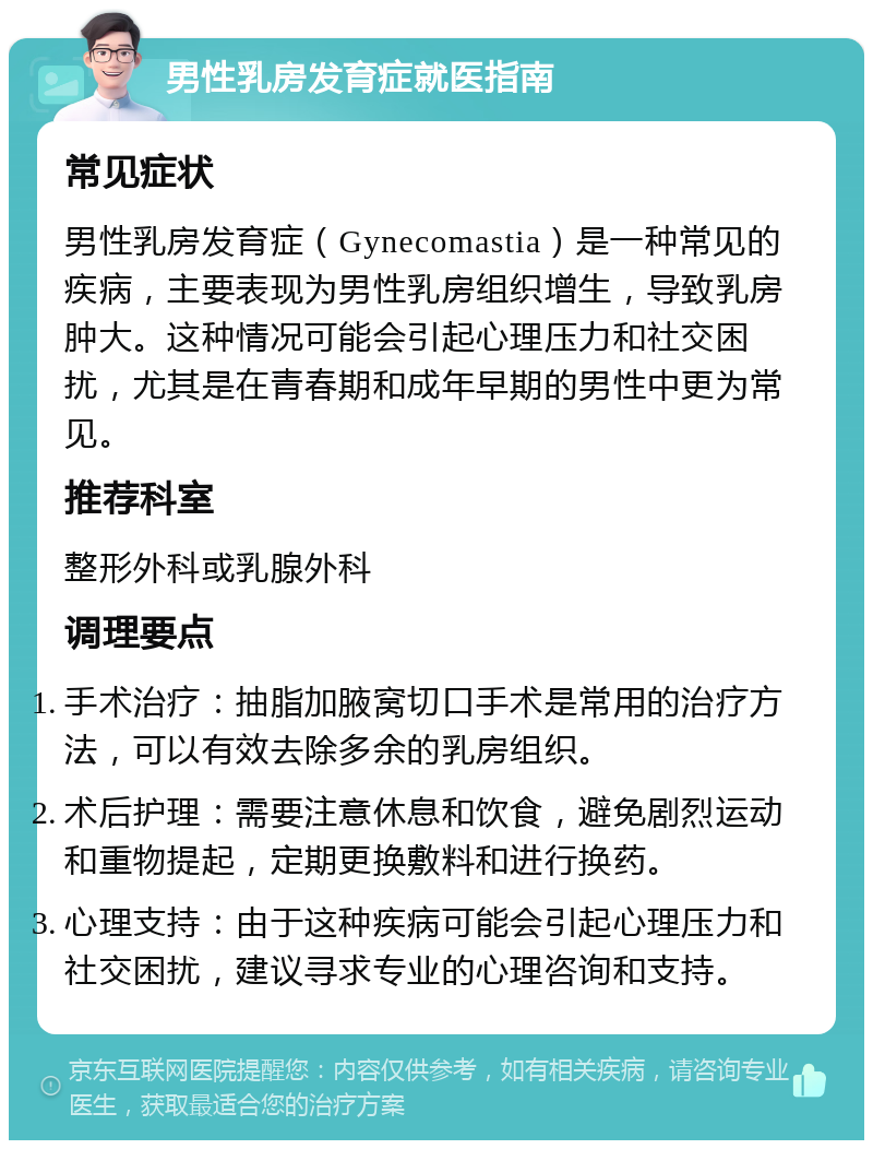 男性乳房发育症就医指南 常见症状 男性乳房发育症（Gynecomastia）是一种常见的疾病，主要表现为男性乳房组织增生，导致乳房肿大。这种情况可能会引起心理压力和社交困扰，尤其是在青春期和成年早期的男性中更为常见。 推荐科室 整形外科或乳腺外科 调理要点 手术治疗：抽脂加腋窝切口手术是常用的治疗方法，可以有效去除多余的乳房组织。 术后护理：需要注意休息和饮食，避免剧烈运动和重物提起，定期更换敷料和进行换药。 心理支持：由于这种疾病可能会引起心理压力和社交困扰，建议寻求专业的心理咨询和支持。