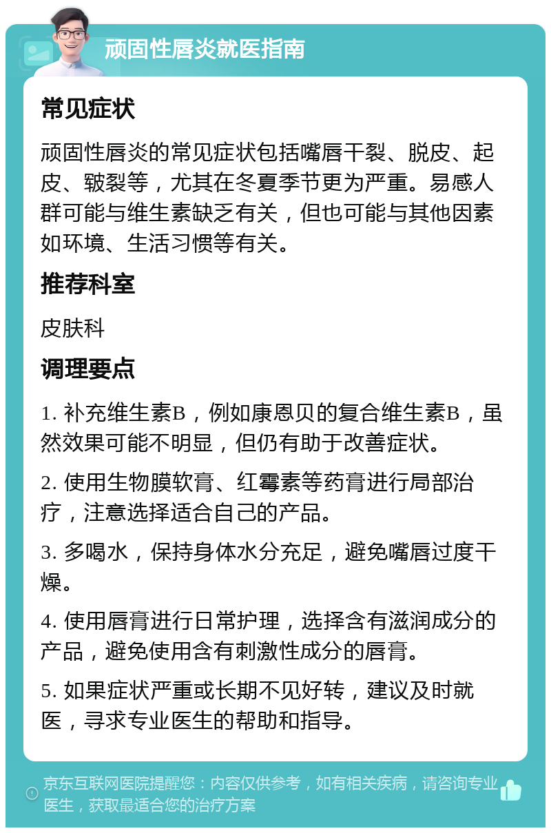 顽固性唇炎就医指南 常见症状 顽固性唇炎的常见症状包括嘴唇干裂、脱皮、起皮、皲裂等，尤其在冬夏季节更为严重。易感人群可能与维生素缺乏有关，但也可能与其他因素如环境、生活习惯等有关。 推荐科室 皮肤科 调理要点 1. 补充维生素B，例如康恩贝的复合维生素B，虽然效果可能不明显，但仍有助于改善症状。 2. 使用生物膜软膏、红霉素等药膏进行局部治疗，注意选择适合自己的产品。 3. 多喝水，保持身体水分充足，避免嘴唇过度干燥。 4. 使用唇膏进行日常护理，选择含有滋润成分的产品，避免使用含有刺激性成分的唇膏。 5. 如果症状严重或长期不见好转，建议及时就医，寻求专业医生的帮助和指导。