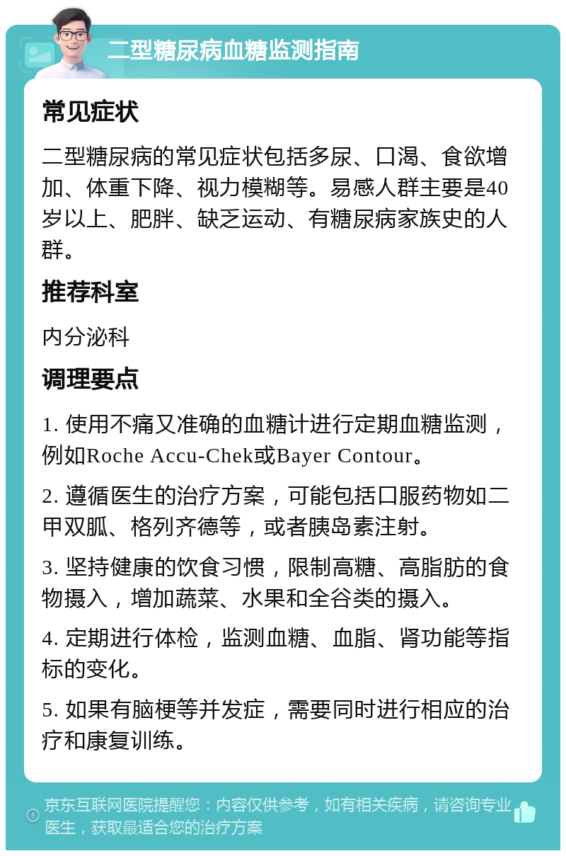 二型糖尿病血糖监测指南 常见症状 二型糖尿病的常见症状包括多尿、口渴、食欲增加、体重下降、视力模糊等。易感人群主要是40岁以上、肥胖、缺乏运动、有糖尿病家族史的人群。 推荐科室 内分泌科 调理要点 1. 使用不痛又准确的血糖计进行定期血糖监测，例如Roche Accu-Chek或Bayer Contour。 2. 遵循医生的治疗方案，可能包括口服药物如二甲双胍、格列齐德等，或者胰岛素注射。 3. 坚持健康的饮食习惯，限制高糖、高脂肪的食物摄入，增加蔬菜、水果和全谷类的摄入。 4. 定期进行体检，监测血糖、血脂、肾功能等指标的变化。 5. 如果有脑梗等并发症，需要同时进行相应的治疗和康复训练。