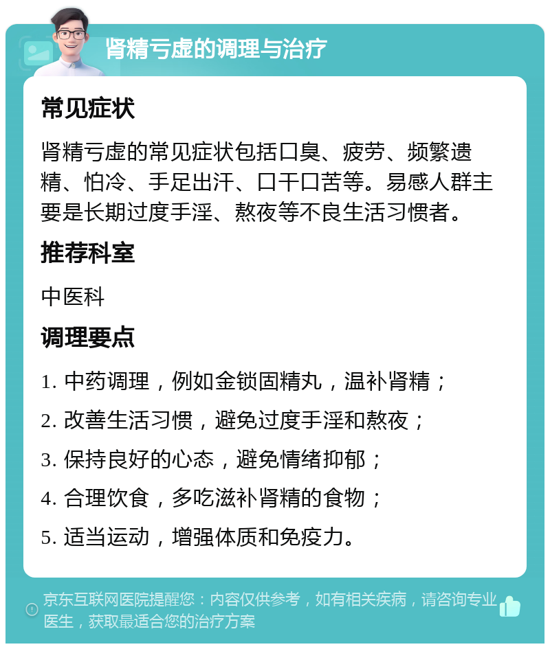 肾精亏虚的调理与治疗 常见症状 肾精亏虚的常见症状包括口臭、疲劳、频繁遗精、怕冷、手足出汗、口干口苦等。易感人群主要是长期过度手淫、熬夜等不良生活习惯者。 推荐科室 中医科 调理要点 1. 中药调理，例如金锁固精丸，温补肾精； 2. 改善生活习惯，避免过度手淫和熬夜； 3. 保持良好的心态，避免情绪抑郁； 4. 合理饮食，多吃滋补肾精的食物； 5. 适当运动，增强体质和免疫力。