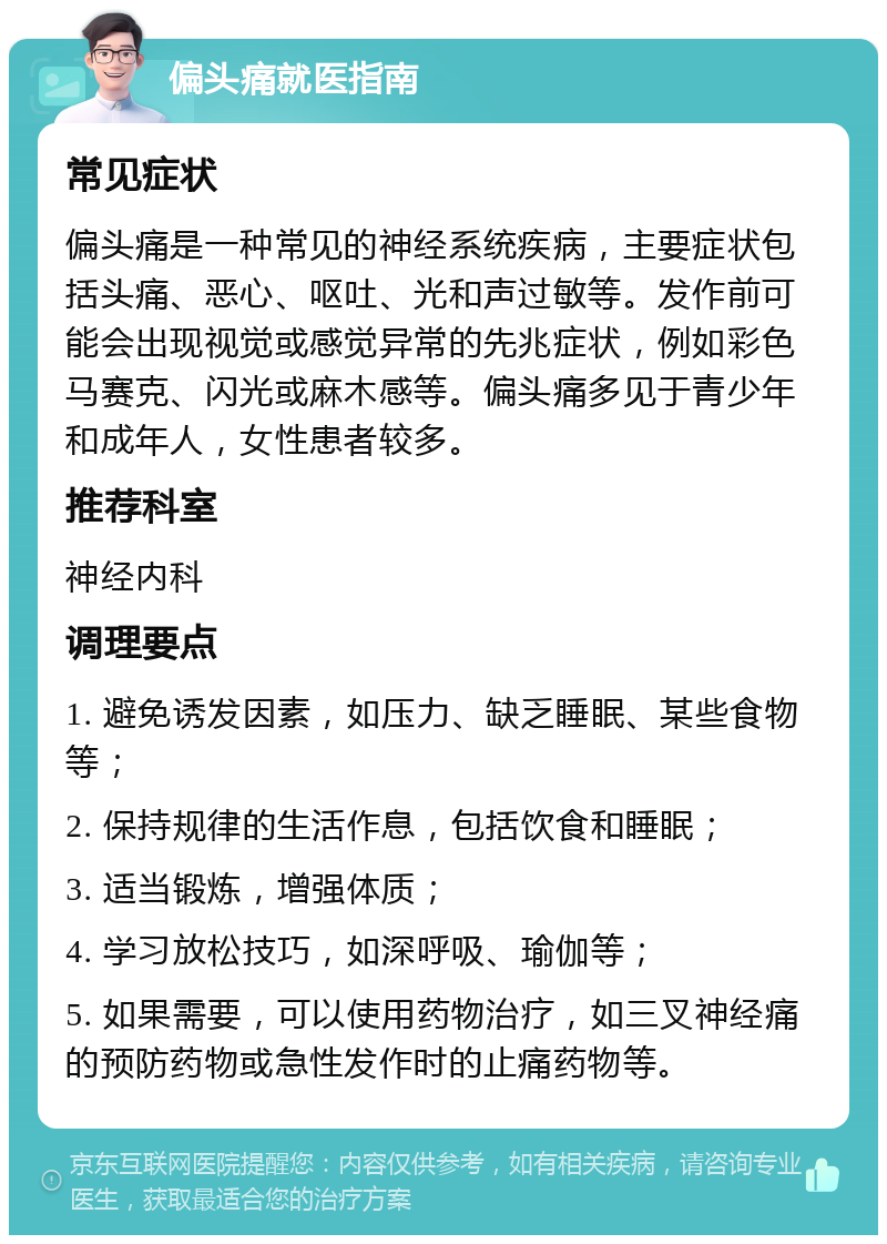 偏头痛就医指南 常见症状 偏头痛是一种常见的神经系统疾病，主要症状包括头痛、恶心、呕吐、光和声过敏等。发作前可能会出现视觉或感觉异常的先兆症状，例如彩色马赛克、闪光或麻木感等。偏头痛多见于青少年和成年人，女性患者较多。 推荐科室 神经内科 调理要点 1. 避免诱发因素，如压力、缺乏睡眠、某些食物等； 2. 保持规律的生活作息，包括饮食和睡眠； 3. 适当锻炼，增强体质； 4. 学习放松技巧，如深呼吸、瑜伽等； 5. 如果需要，可以使用药物治疗，如三叉神经痛的预防药物或急性发作时的止痛药物等。