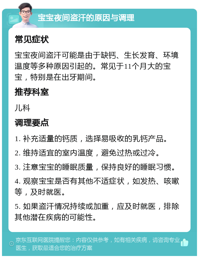 宝宝夜间盗汗的原因与调理 常见症状 宝宝夜间盗汗可能是由于缺钙、生长发育、环境温度等多种原因引起的。常见于11个月大的宝宝，特别是在出牙期间。 推荐科室 儿科 调理要点 1. 补充适量的钙质，选择易吸收的乳钙产品。 2. 维持适宜的室内温度，避免过热或过冷。 3. 注意宝宝的睡眠质量，保持良好的睡眠习惯。 4. 观察宝宝是否有其他不适症状，如发热、咳嗽等，及时就医。 5. 如果盗汗情况持续或加重，应及时就医，排除其他潜在疾病的可能性。