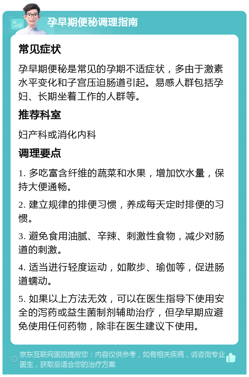 孕早期便秘调理指南 常见症状 孕早期便秘是常见的孕期不适症状，多由于激素水平变化和子宫压迫肠道引起。易感人群包括孕妇、长期坐着工作的人群等。 推荐科室 妇产科或消化内科 调理要点 1. 多吃富含纤维的蔬菜和水果，增加饮水量，保持大便通畅。 2. 建立规律的排便习惯，养成每天定时排便的习惯。 3. 避免食用油腻、辛辣、刺激性食物，减少对肠道的刺激。 4. 适当进行轻度运动，如散步、瑜伽等，促进肠道蠕动。 5. 如果以上方法无效，可以在医生指导下使用安全的泻药或益生菌制剂辅助治疗，但孕早期应避免使用任何药物，除非在医生建议下使用。