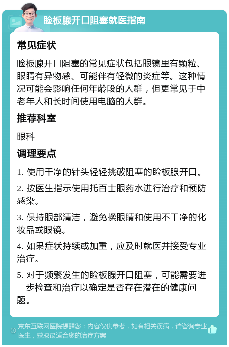 睑板腺开口阻塞就医指南 常见症状 睑板腺开口阻塞的常见症状包括眼镜里有颗粒、眼睛有异物感、可能伴有轻微的炎症等。这种情况可能会影响任何年龄段的人群，但更常见于中老年人和长时间使用电脑的人群。 推荐科室 眼科 调理要点 1. 使用干净的针头轻轻挑破阻塞的睑板腺开口。 2. 按医生指示使用托百士眼药水进行治疗和预防感染。 3. 保持眼部清洁，避免揉眼睛和使用不干净的化妆品或眼镜。 4. 如果症状持续或加重，应及时就医并接受专业治疗。 5. 对于频繁发生的睑板腺开口阻塞，可能需要进一步检查和治疗以确定是否存在潜在的健康问题。