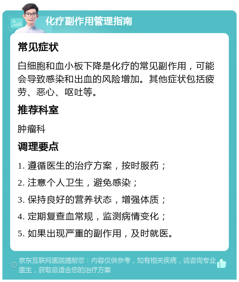 化疗副作用管理指南 常见症状 白细胞和血小板下降是化疗的常见副作用，可能会导致感染和出血的风险增加。其他症状包括疲劳、恶心、呕吐等。 推荐科室 肿瘤科 调理要点 1. 遵循医生的治疗方案，按时服药； 2. 注意个人卫生，避免感染； 3. 保持良好的营养状态，增强体质； 4. 定期复查血常规，监测病情变化； 5. 如果出现严重的副作用，及时就医。