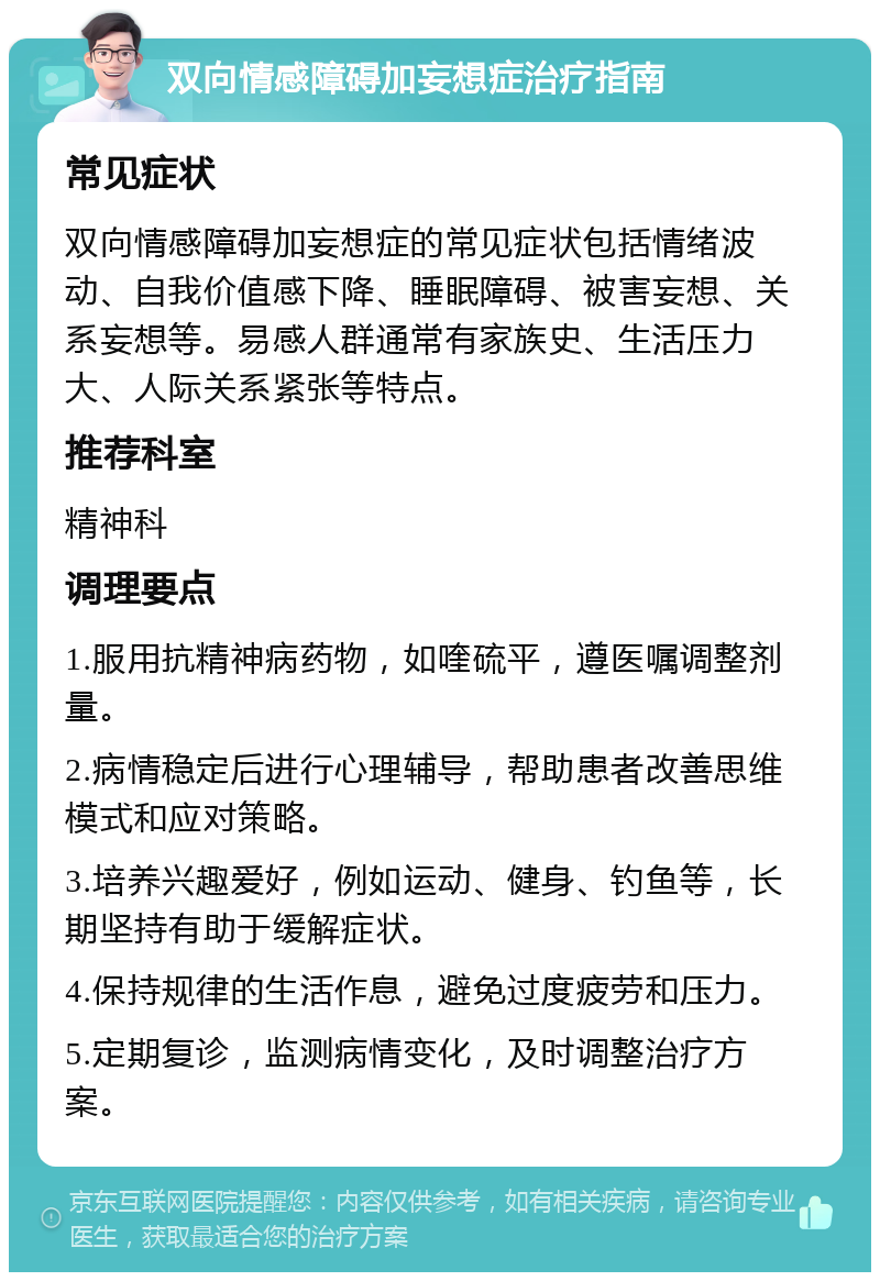 双向情感障碍加妄想症治疗指南 常见症状 双向情感障碍加妄想症的常见症状包括情绪波动、自我价值感下降、睡眠障碍、被害妄想、关系妄想等。易感人群通常有家族史、生活压力大、人际关系紧张等特点。 推荐科室 精神科 调理要点 1.服用抗精神病药物，如喹硫平，遵医嘱调整剂量。 2.病情稳定后进行心理辅导，帮助患者改善思维模式和应对策略。 3.培养兴趣爱好，例如运动、健身、钓鱼等，长期坚持有助于缓解症状。 4.保持规律的生活作息，避免过度疲劳和压力。 5.定期复诊，监测病情变化，及时调整治疗方案。