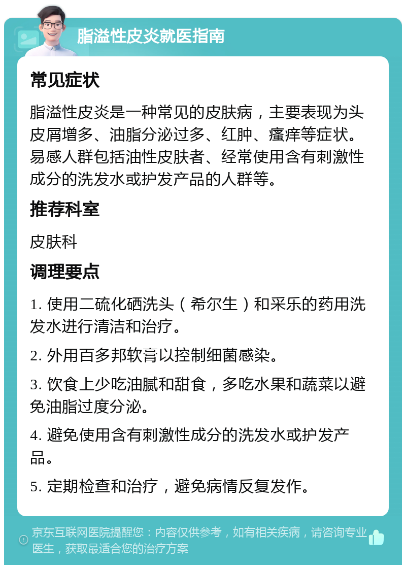 脂溢性皮炎就医指南 常见症状 脂溢性皮炎是一种常见的皮肤病，主要表现为头皮屑增多、油脂分泌过多、红肿、瘙痒等症状。易感人群包括油性皮肤者、经常使用含有刺激性成分的洗发水或护发产品的人群等。 推荐科室 皮肤科 调理要点 1. 使用二硫化硒洗头（希尔生）和采乐的药用洗发水进行清洁和治疗。 2. 外用百多邦软膏以控制细菌感染。 3. 饮食上少吃油腻和甜食，多吃水果和蔬菜以避免油脂过度分泌。 4. 避免使用含有刺激性成分的洗发水或护发产品。 5. 定期检查和治疗，避免病情反复发作。