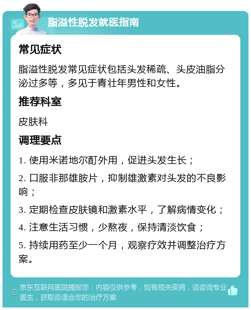 脂溢性脱发就医指南 常见症状 脂溢性脱发常见症状包括头发稀疏、头皮油脂分泌过多等，多见于青壮年男性和女性。 推荐科室 皮肤科 调理要点 1. 使用米诺地尔酊外用，促进头发生长； 2. 口服非那雄胺片，抑制雄激素对头发的不良影响； 3. 定期检查皮肤镜和激素水平，了解病情变化； 4. 注意生活习惯，少熬夜，保持清淡饮食； 5. 持续用药至少一个月，观察疗效并调整治疗方案。