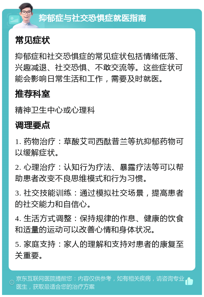 抑郁症与社交恐惧症就医指南 常见症状 抑郁症和社交恐惧症的常见症状包括情绪低落、兴趣减退、社交恐惧、不敢交流等。这些症状可能会影响日常生活和工作，需要及时就医。 推荐科室 精神卫生中心或心理科 调理要点 1. 药物治疗：草酸艾司西酞普兰等抗抑郁药物可以缓解症状。 2. 心理治疗：认知行为疗法、暴露疗法等可以帮助患者改变不良思维模式和行为习惯。 3. 社交技能训练：通过模拟社交场景，提高患者的社交能力和自信心。 4. 生活方式调整：保持规律的作息、健康的饮食和适量的运动可以改善心情和身体状况。 5. 家庭支持：家人的理解和支持对患者的康复至关重要。