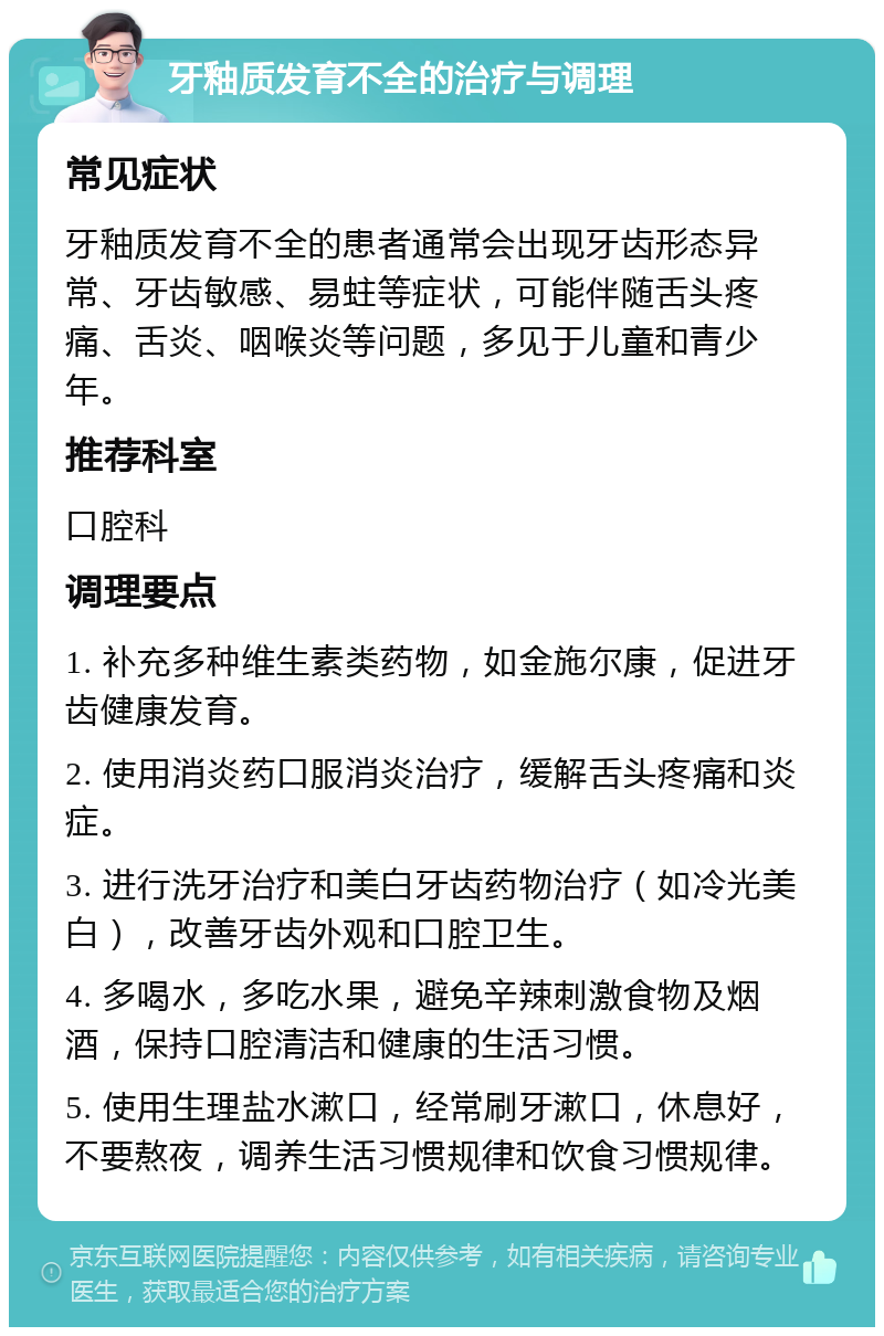 牙釉质发育不全的治疗与调理 常见症状 牙釉质发育不全的患者通常会出现牙齿形态异常、牙齿敏感、易蛀等症状，可能伴随舌头疼痛、舌炎、咽喉炎等问题，多见于儿童和青少年。 推荐科室 口腔科 调理要点 1. 补充多种维生素类药物，如金施尔康，促进牙齿健康发育。 2. 使用消炎药口服消炎治疗，缓解舌头疼痛和炎症。 3. 进行洗牙治疗和美白牙齿药物治疗（如冷光美白），改善牙齿外观和口腔卫生。 4. 多喝水，多吃水果，避免辛辣刺激食物及烟酒，保持口腔清洁和健康的生活习惯。 5. 使用生理盐水漱口，经常刷牙漱口，休息好，不要熬夜，调养生活习惯规律和饮食习惯规律。