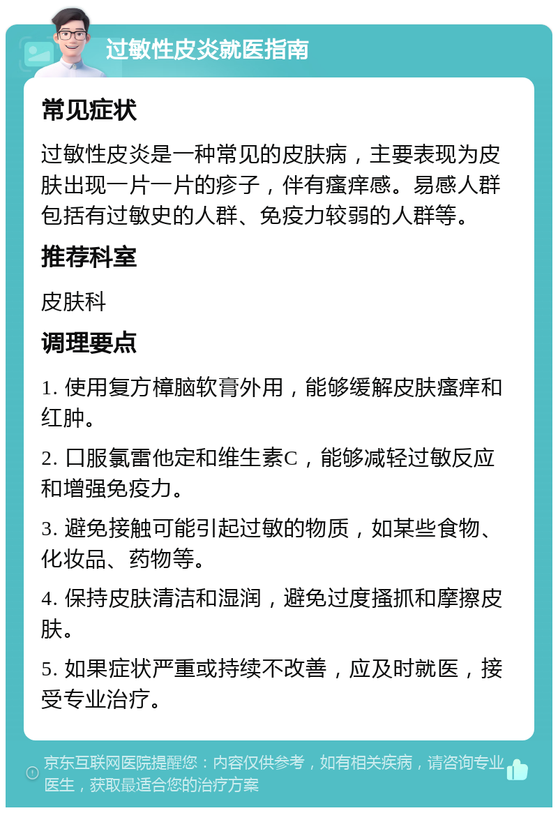 过敏性皮炎就医指南 常见症状 过敏性皮炎是一种常见的皮肤病，主要表现为皮肤出现一片一片的疹子，伴有瘙痒感。易感人群包括有过敏史的人群、免疫力较弱的人群等。 推荐科室 皮肤科 调理要点 1. 使用复方樟脑软膏外用，能够缓解皮肤瘙痒和红肿。 2. 口服氯雷他定和维生素C，能够减轻过敏反应和增强免疫力。 3. 避免接触可能引起过敏的物质，如某些食物、化妆品、药物等。 4. 保持皮肤清洁和湿润，避免过度搔抓和摩擦皮肤。 5. 如果症状严重或持续不改善，应及时就医，接受专业治疗。