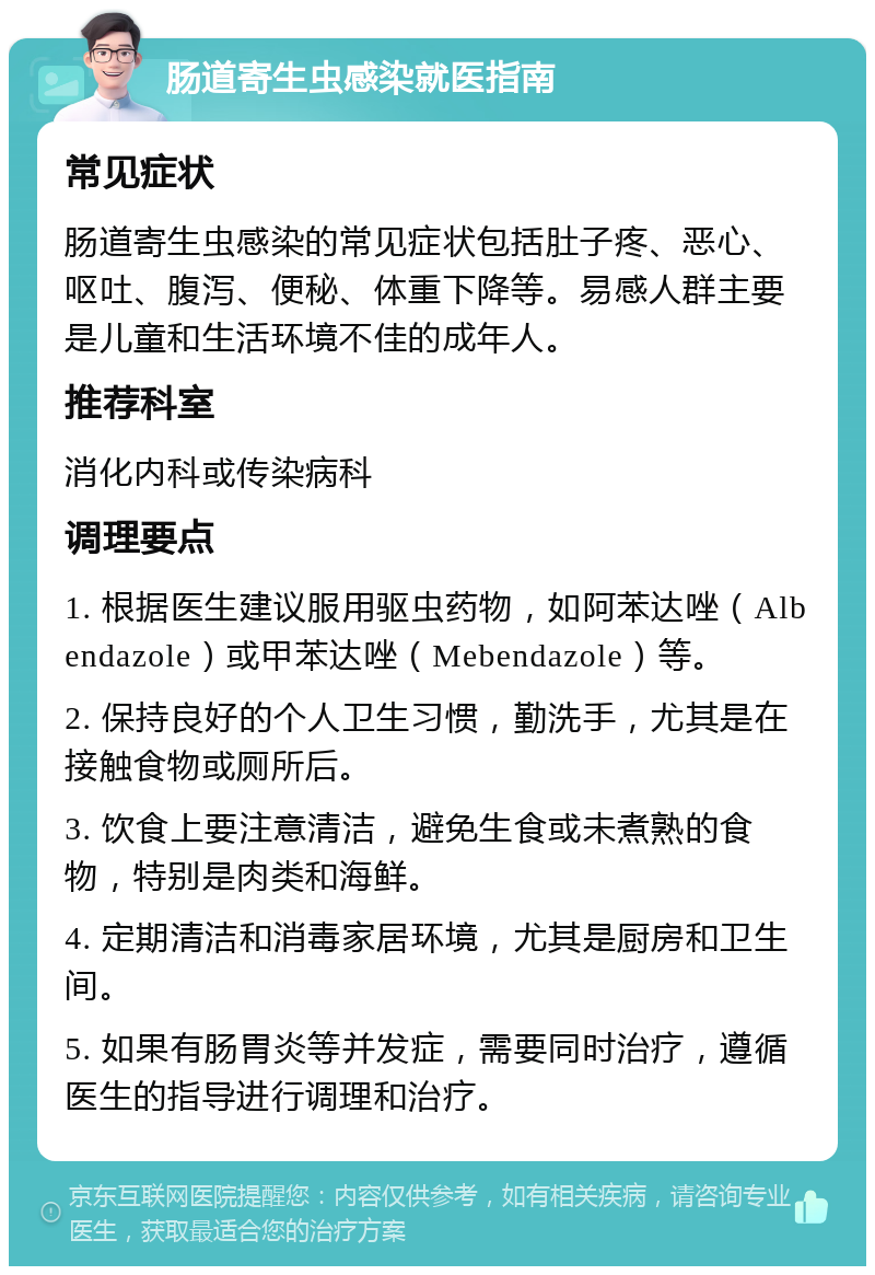 肠道寄生虫感染就医指南 常见症状 肠道寄生虫感染的常见症状包括肚子疼、恶心、呕吐、腹泻、便秘、体重下降等。易感人群主要是儿童和生活环境不佳的成年人。 推荐科室 消化内科或传染病科 调理要点 1. 根据医生建议服用驱虫药物，如阿苯达唑（Albendazole）或甲苯达唑（Mebendazole）等。 2. 保持良好的个人卫生习惯，勤洗手，尤其是在接触食物或厕所后。 3. 饮食上要注意清洁，避免生食或未煮熟的食物，特别是肉类和海鲜。 4. 定期清洁和消毒家居环境，尤其是厨房和卫生间。 5. 如果有肠胃炎等并发症，需要同时治疗，遵循医生的指导进行调理和治疗。