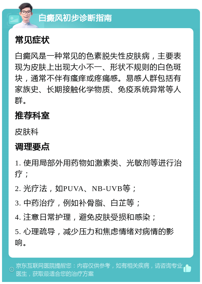 白癜风初步诊断指南 常见症状 白癜风是一种常见的色素脱失性皮肤病，主要表现为皮肤上出现大小不一、形状不规则的白色斑块，通常不伴有瘙痒或疼痛感。易感人群包括有家族史、长期接触化学物质、免疫系统异常等人群。 推荐科室 皮肤科 调理要点 1. 使用局部外用药物如激素类、光敏剂等进行治疗； 2. 光疗法，如PUVA、NB-UVB等； 3. 中药治疗，例如补骨脂、白芷等； 4. 注意日常护理，避免皮肤受损和感染； 5. 心理疏导，减少压力和焦虑情绪对病情的影响。