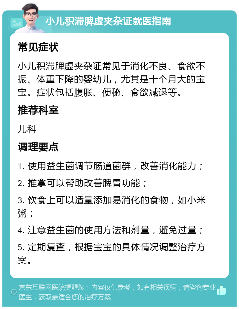 小儿积滞脾虚夹杂证就医指南 常见症状 小儿积滞脾虚夹杂证常见于消化不良、食欲不振、体重下降的婴幼儿，尤其是十个月大的宝宝。症状包括腹胀、便秘、食欲减退等。 推荐科室 儿科 调理要点 1. 使用益生菌调节肠道菌群，改善消化能力； 2. 推拿可以帮助改善脾胃功能； 3. 饮食上可以适量添加易消化的食物，如小米粥； 4. 注意益生菌的使用方法和剂量，避免过量； 5. 定期复查，根据宝宝的具体情况调整治疗方案。