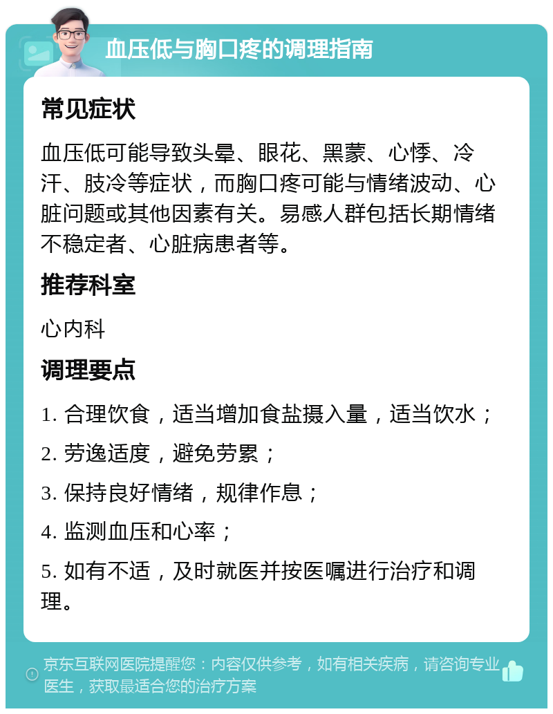 血压低与胸口疼的调理指南 常见症状 血压低可能导致头晕、眼花、黑蒙、心悸、冷汗、肢冷等症状，而胸口疼可能与情绪波动、心脏问题或其他因素有关。易感人群包括长期情绪不稳定者、心脏病患者等。 推荐科室 心内科 调理要点 1. 合理饮食，适当增加食盐摄入量，适当饮水； 2. 劳逸适度，避免劳累； 3. 保持良好情绪，规律作息； 4. 监测血压和心率； 5. 如有不适，及时就医并按医嘱进行治疗和调理。