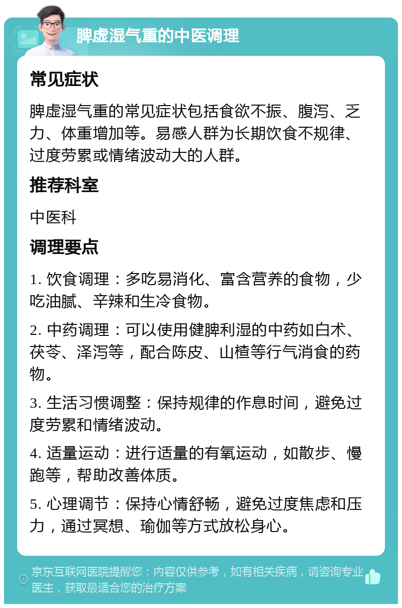 脾虚湿气重的中医调理 常见症状 脾虚湿气重的常见症状包括食欲不振、腹泻、乏力、体重增加等。易感人群为长期饮食不规律、过度劳累或情绪波动大的人群。 推荐科室 中医科 调理要点 1. 饮食调理：多吃易消化、富含营养的食物，少吃油腻、辛辣和生冷食物。 2. 中药调理：可以使用健脾利湿的中药如白术、茯苓、泽泻等，配合陈皮、山楂等行气消食的药物。 3. 生活习惯调整：保持规律的作息时间，避免过度劳累和情绪波动。 4. 适量运动：进行适量的有氧运动，如散步、慢跑等，帮助改善体质。 5. 心理调节：保持心情舒畅，避免过度焦虑和压力，通过冥想、瑜伽等方式放松身心。