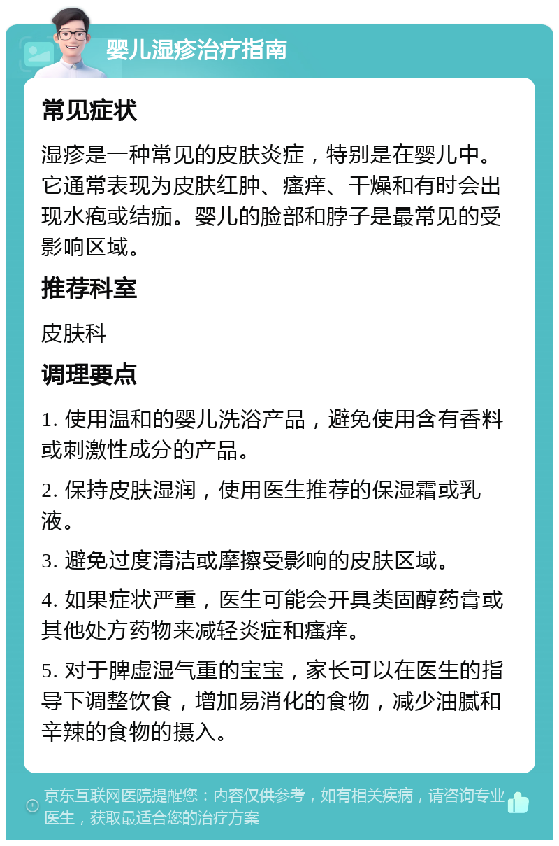 婴儿湿疹治疗指南 常见症状 湿疹是一种常见的皮肤炎症，特别是在婴儿中。它通常表现为皮肤红肿、瘙痒、干燥和有时会出现水疱或结痂。婴儿的脸部和脖子是最常见的受影响区域。 推荐科室 皮肤科 调理要点 1. 使用温和的婴儿洗浴产品，避免使用含有香料或刺激性成分的产品。 2. 保持皮肤湿润，使用医生推荐的保湿霜或乳液。 3. 避免过度清洁或摩擦受影响的皮肤区域。 4. 如果症状严重，医生可能会开具类固醇药膏或其他处方药物来减轻炎症和瘙痒。 5. 对于脾虚湿气重的宝宝，家长可以在医生的指导下调整饮食，增加易消化的食物，减少油腻和辛辣的食物的摄入。