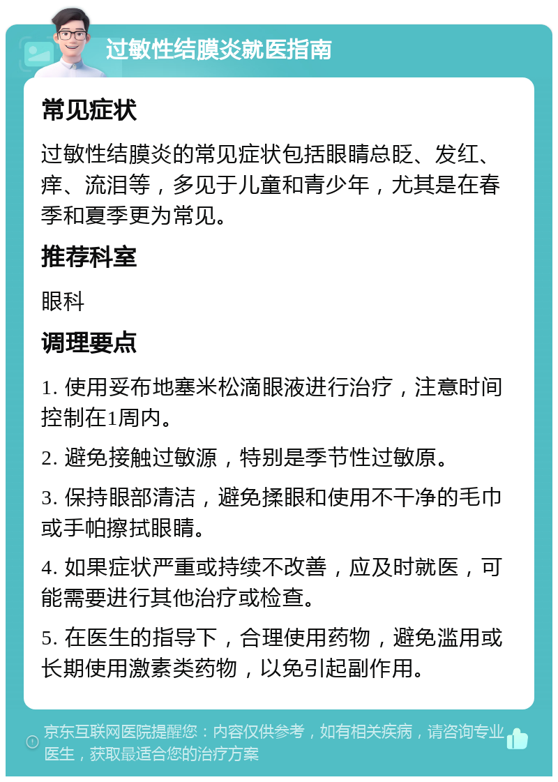 过敏性结膜炎就医指南 常见症状 过敏性结膜炎的常见症状包括眼睛总眨、发红、痒、流泪等，多见于儿童和青少年，尤其是在春季和夏季更为常见。 推荐科室 眼科 调理要点 1. 使用妥布地塞米松滴眼液进行治疗，注意时间控制在1周内。 2. 避免接触过敏源，特别是季节性过敏原。 3. 保持眼部清洁，避免揉眼和使用不干净的毛巾或手帕擦拭眼睛。 4. 如果症状严重或持续不改善，应及时就医，可能需要进行其他治疗或检查。 5. 在医生的指导下，合理使用药物，避免滥用或长期使用激素类药物，以免引起副作用。