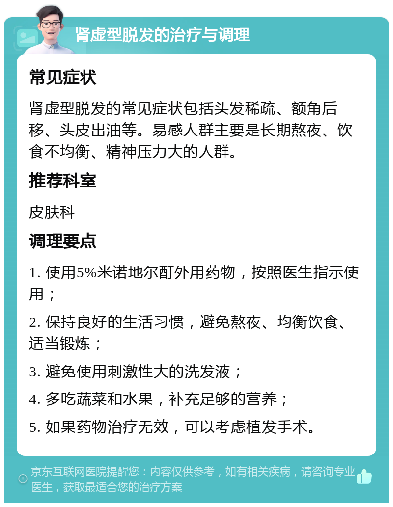 肾虚型脱发的治疗与调理 常见症状 肾虚型脱发的常见症状包括头发稀疏、额角后移、头皮出油等。易感人群主要是长期熬夜、饮食不均衡、精神压力大的人群。 推荐科室 皮肤科 调理要点 1. 使用5%米诺地尔酊外用药物，按照医生指示使用； 2. 保持良好的生活习惯，避免熬夜、均衡饮食、适当锻炼； 3. 避免使用刺激性大的洗发液； 4. 多吃蔬菜和水果，补充足够的营养； 5. 如果药物治疗无效，可以考虑植发手术。