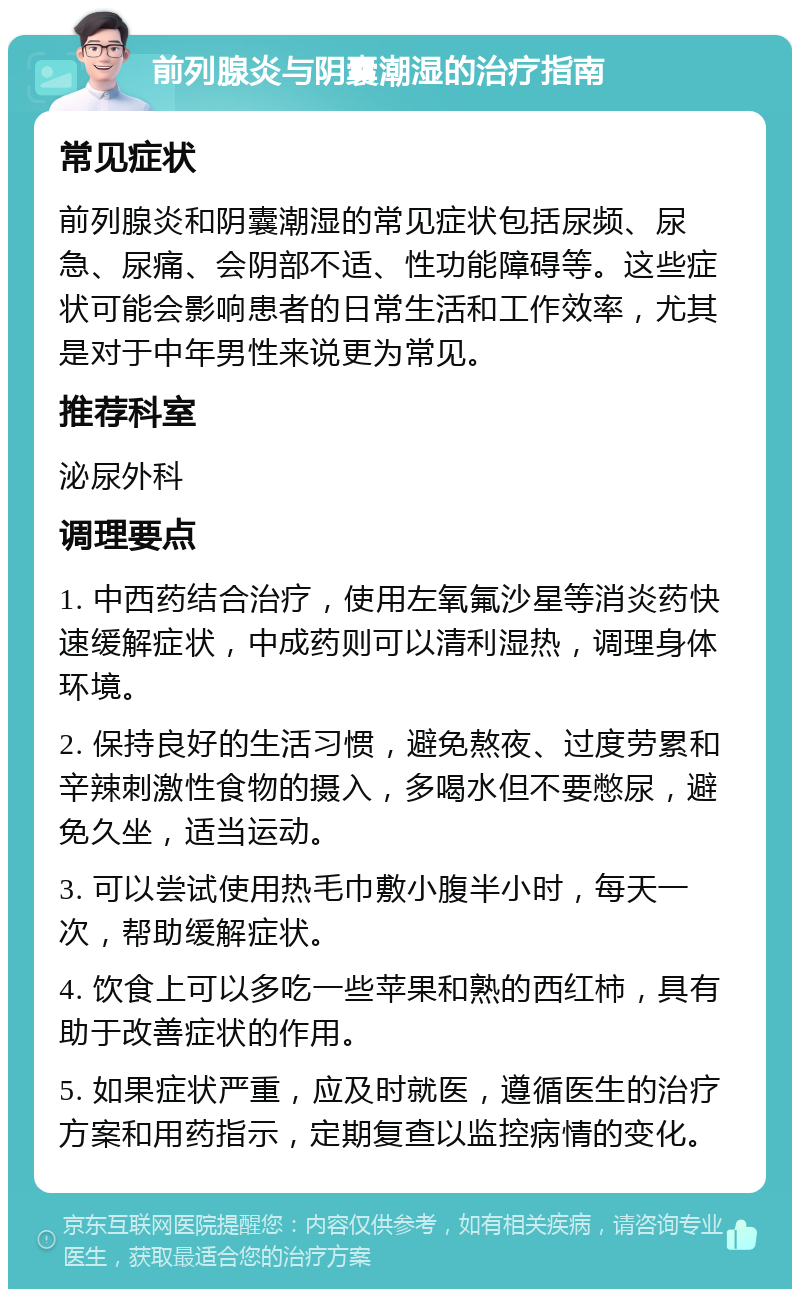 前列腺炎与阴囊潮湿的治疗指南 常见症状 前列腺炎和阴囊潮湿的常见症状包括尿频、尿急、尿痛、会阴部不适、性功能障碍等。这些症状可能会影响患者的日常生活和工作效率，尤其是对于中年男性来说更为常见。 推荐科室 泌尿外科 调理要点 1. 中西药结合治疗，使用左氧氟沙星等消炎药快速缓解症状，中成药则可以清利湿热，调理身体环境。 2. 保持良好的生活习惯，避免熬夜、过度劳累和辛辣刺激性食物的摄入，多喝水但不要憋尿，避免久坐，适当运动。 3. 可以尝试使用热毛巾敷小腹半小时，每天一次，帮助缓解症状。 4. 饮食上可以多吃一些苹果和熟的西红柿，具有助于改善症状的作用。 5. 如果症状严重，应及时就医，遵循医生的治疗方案和用药指示，定期复查以监控病情的变化。