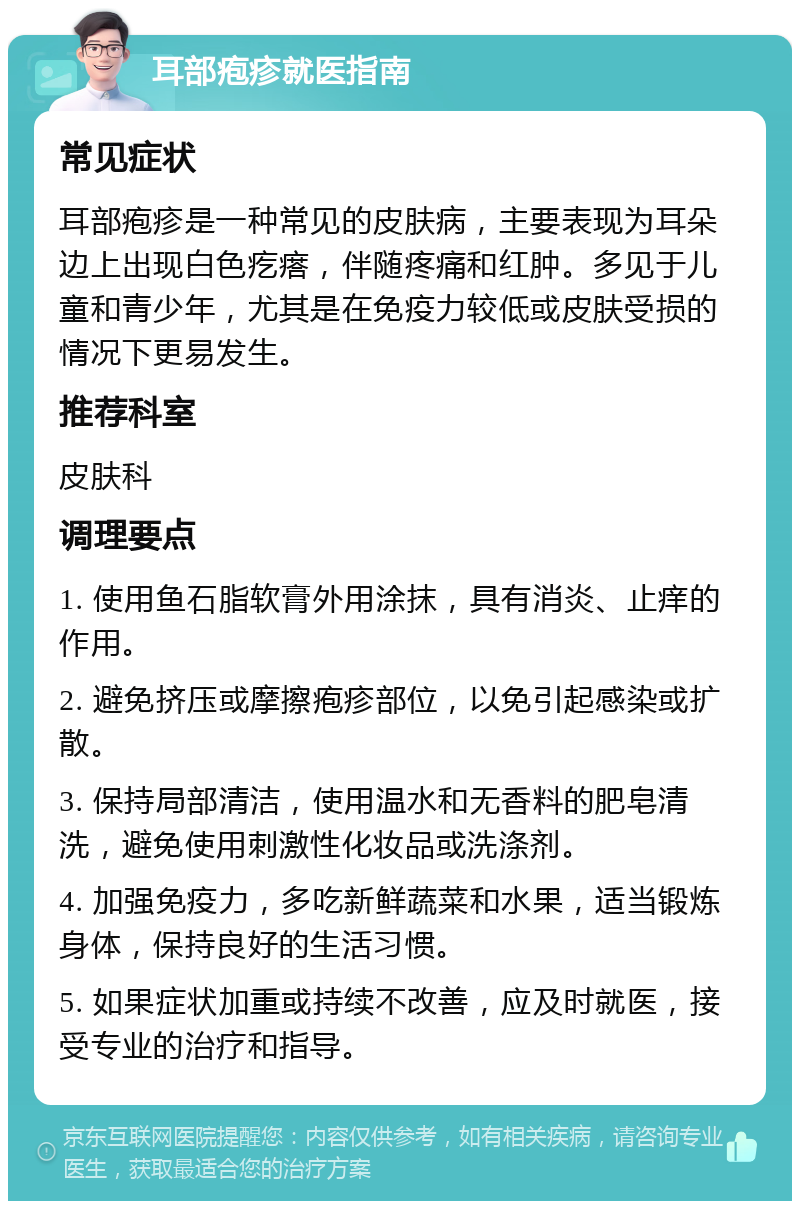 耳部疱疹就医指南 常见症状 耳部疱疹是一种常见的皮肤病，主要表现为耳朵边上出现白色疙瘩，伴随疼痛和红肿。多见于儿童和青少年，尤其是在免疫力较低或皮肤受损的情况下更易发生。 推荐科室 皮肤科 调理要点 1. 使用鱼石脂软膏外用涂抹，具有消炎、止痒的作用。 2. 避免挤压或摩擦疱疹部位，以免引起感染或扩散。 3. 保持局部清洁，使用温水和无香料的肥皂清洗，避免使用刺激性化妆品或洗涤剂。 4. 加强免疫力，多吃新鲜蔬菜和水果，适当锻炼身体，保持良好的生活习惯。 5. 如果症状加重或持续不改善，应及时就医，接受专业的治疗和指导。