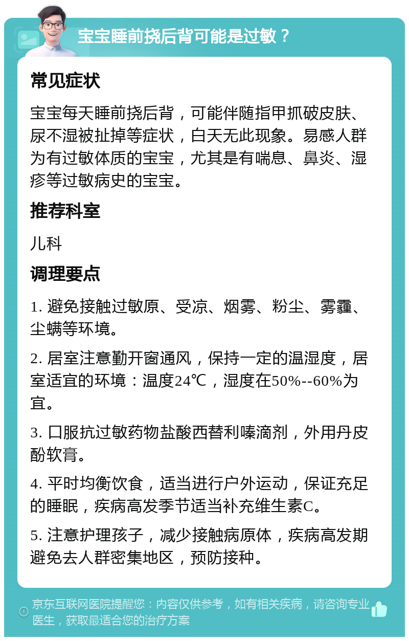 宝宝睡前挠后背可能是过敏？ 常见症状 宝宝每天睡前挠后背，可能伴随指甲抓破皮肤、尿不湿被扯掉等症状，白天无此现象。易感人群为有过敏体质的宝宝，尤其是有喘息、鼻炎、湿疹等过敏病史的宝宝。 推荐科室 儿科 调理要点 1. 避免接触过敏原、受凉、烟雾、粉尘、雾霾、尘螨等环境。 2. 居室注意勤开窗通风，保持一定的温湿度，居室适宜的环境：温度24℃，湿度在50%--60%为宜。 3. 口服抗过敏药物盐酸西替利嗪滴剂，外用丹皮酚软膏。 4. 平时均衡饮食，适当进行户外运动，保证充足的睡眠，疾病高发季节适当补充维生素C。 5. 注意护理孩子，减少接触病原体，疾病高发期避免去人群密集地区，预防接种。