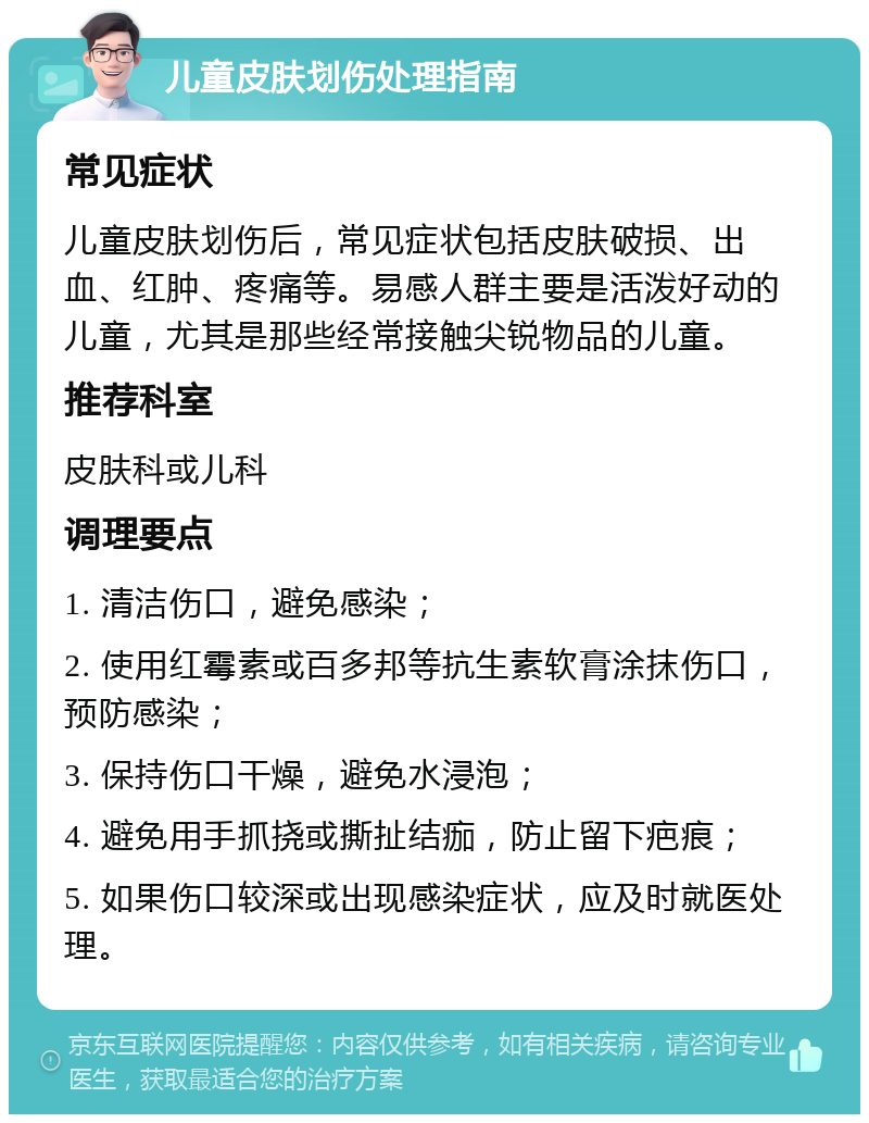 儿童皮肤划伤处理指南 常见症状 儿童皮肤划伤后，常见症状包括皮肤破损、出血、红肿、疼痛等。易感人群主要是活泼好动的儿童，尤其是那些经常接触尖锐物品的儿童。 推荐科室 皮肤科或儿科 调理要点 1. 清洁伤口，避免感染； 2. 使用红霉素或百多邦等抗生素软膏涂抹伤口，预防感染； 3. 保持伤口干燥，避免水浸泡； 4. 避免用手抓挠或撕扯结痂，防止留下疤痕； 5. 如果伤口较深或出现感染症状，应及时就医处理。