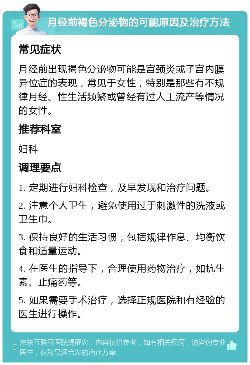 月经前褐色分泌物的可能原因及治疗方法 常见症状 月经前出现褐色分泌物可能是宫颈炎或子宫内膜异位症的表现，常见于女性，特别是那些有不规律月经、性生活频繁或曾经有过人工流产等情况的女性。 推荐科室 妇科 调理要点 1. 定期进行妇科检查，及早发现和治疗问题。 2. 注意个人卫生，避免使用过于刺激性的洗液或卫生巾。 3. 保持良好的生活习惯，包括规律作息、均衡饮食和适量运动。 4. 在医生的指导下，合理使用药物治疗，如抗生素、止痛药等。 5. 如果需要手术治疗，选择正规医院和有经验的医生进行操作。