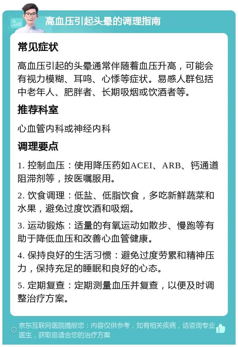 高血压引起头晕的调理指南 常见症状 高血压引起的头晕通常伴随着血压升高，可能会有视力模糊、耳鸣、心悸等症状。易感人群包括中老年人、肥胖者、长期吸烟或饮酒者等。 推荐科室 心血管内科或神经内科 调理要点 1. 控制血压：使用降压药如ACEI、ARB、钙通道阻滞剂等，按医嘱服用。 2. 饮食调理：低盐、低脂饮食，多吃新鲜蔬菜和水果，避免过度饮酒和吸烟。 3. 运动锻炼：适量的有氧运动如散步、慢跑等有助于降低血压和改善心血管健康。 4. 保持良好的生活习惯：避免过度劳累和精神压力，保持充足的睡眠和良好的心态。 5. 定期复查：定期测量血压并复查，以便及时调整治疗方案。