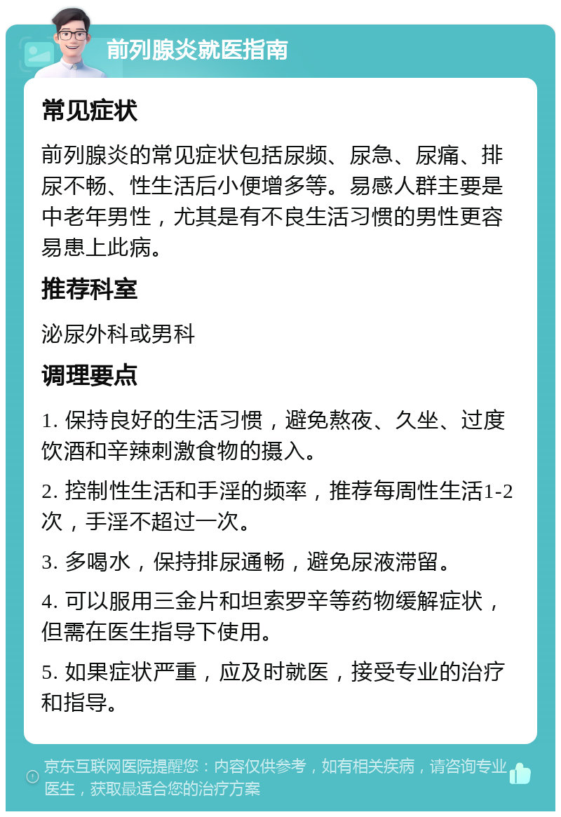 前列腺炎就医指南 常见症状 前列腺炎的常见症状包括尿频、尿急、尿痛、排尿不畅、性生活后小便增多等。易感人群主要是中老年男性，尤其是有不良生活习惯的男性更容易患上此病。 推荐科室 泌尿外科或男科 调理要点 1. 保持良好的生活习惯，避免熬夜、久坐、过度饮酒和辛辣刺激食物的摄入。 2. 控制性生活和手淫的频率，推荐每周性生活1-2次，手淫不超过一次。 3. 多喝水，保持排尿通畅，避免尿液滞留。 4. 可以服用三金片和坦索罗辛等药物缓解症状，但需在医生指导下使用。 5. 如果症状严重，应及时就医，接受专业的治疗和指导。