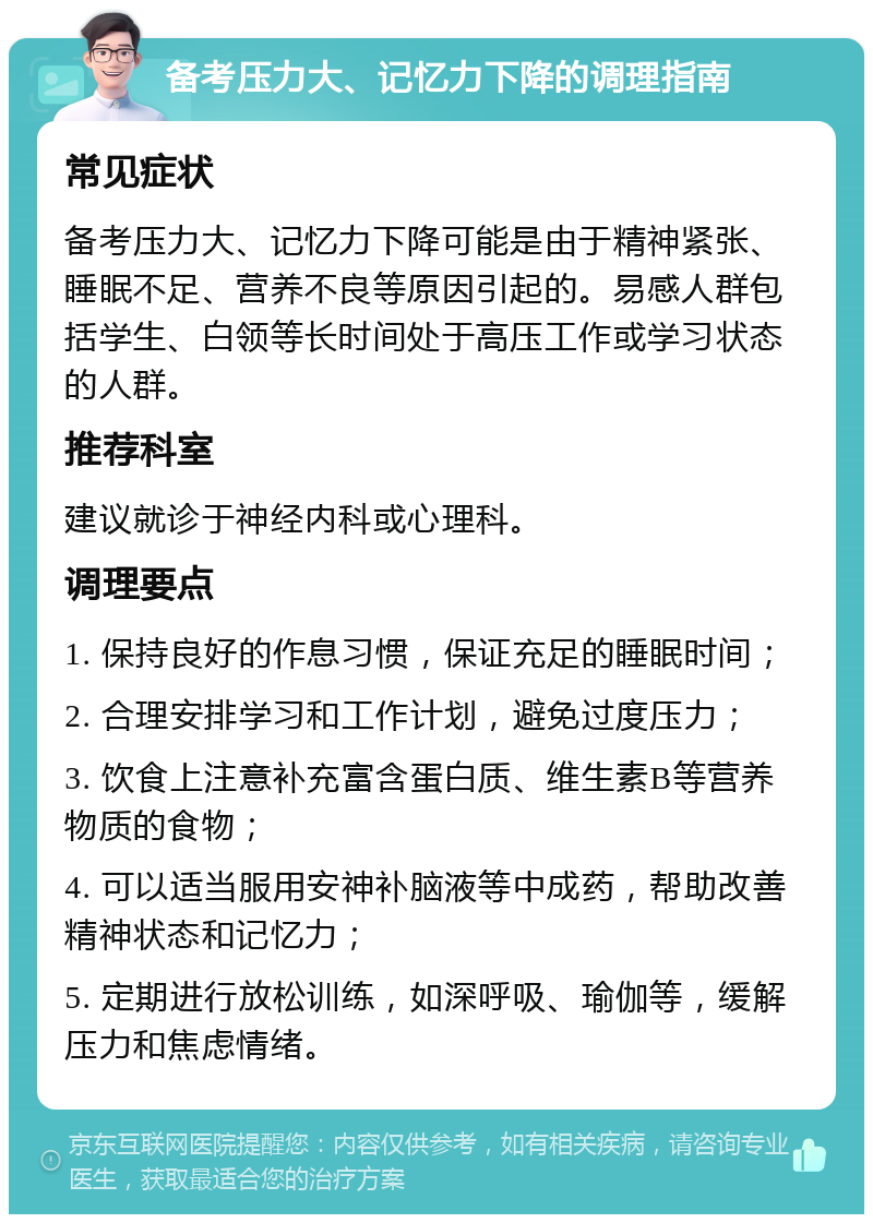 备考压力大、记忆力下降的调理指南 常见症状 备考压力大、记忆力下降可能是由于精神紧张、睡眠不足、营养不良等原因引起的。易感人群包括学生、白领等长时间处于高压工作或学习状态的人群。 推荐科室 建议就诊于神经内科或心理科。 调理要点 1. 保持良好的作息习惯，保证充足的睡眠时间； 2. 合理安排学习和工作计划，避免过度压力； 3. 饮食上注意补充富含蛋白质、维生素B等营养物质的食物； 4. 可以适当服用安神补脑液等中成药，帮助改善精神状态和记忆力； 5. 定期进行放松训练，如深呼吸、瑜伽等，缓解压力和焦虑情绪。