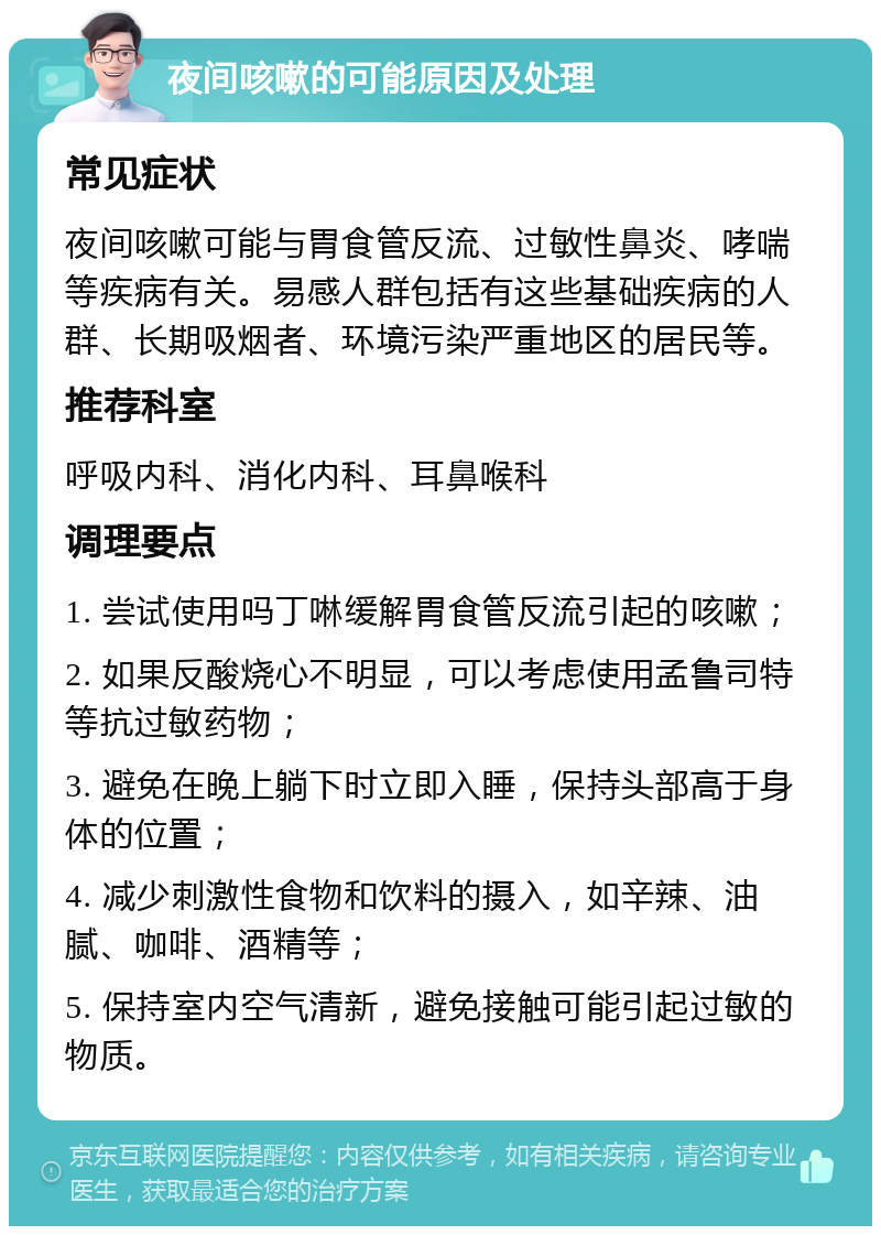 夜间咳嗽的可能原因及处理 常见症状 夜间咳嗽可能与胃食管反流、过敏性鼻炎、哮喘等疾病有关。易感人群包括有这些基础疾病的人群、长期吸烟者、环境污染严重地区的居民等。 推荐科室 呼吸内科、消化内科、耳鼻喉科 调理要点 1. 尝试使用吗丁啉缓解胃食管反流引起的咳嗽； 2. 如果反酸烧心不明显，可以考虑使用孟鲁司特等抗过敏药物； 3. 避免在晚上躺下时立即入睡，保持头部高于身体的位置； 4. 减少刺激性食物和饮料的摄入，如辛辣、油腻、咖啡、酒精等； 5. 保持室内空气清新，避免接触可能引起过敏的物质。