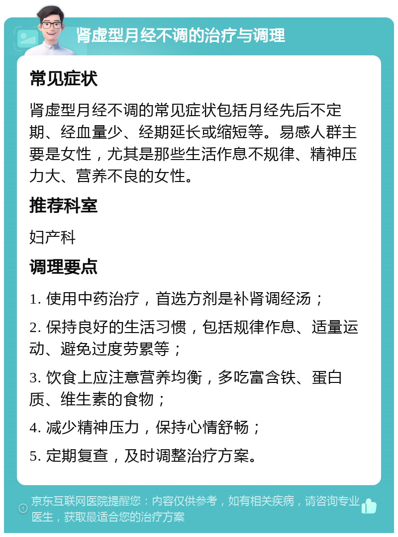 肾虚型月经不调的治疗与调理 常见症状 肾虚型月经不调的常见症状包括月经先后不定期、经血量少、经期延长或缩短等。易感人群主要是女性，尤其是那些生活作息不规律、精神压力大、营养不良的女性。 推荐科室 妇产科 调理要点 1. 使用中药治疗，首选方剂是补肾调经汤； 2. 保持良好的生活习惯，包括规律作息、适量运动、避免过度劳累等； 3. 饮食上应注意营养均衡，多吃富含铁、蛋白质、维生素的食物； 4. 减少精神压力，保持心情舒畅； 5. 定期复查，及时调整治疗方案。