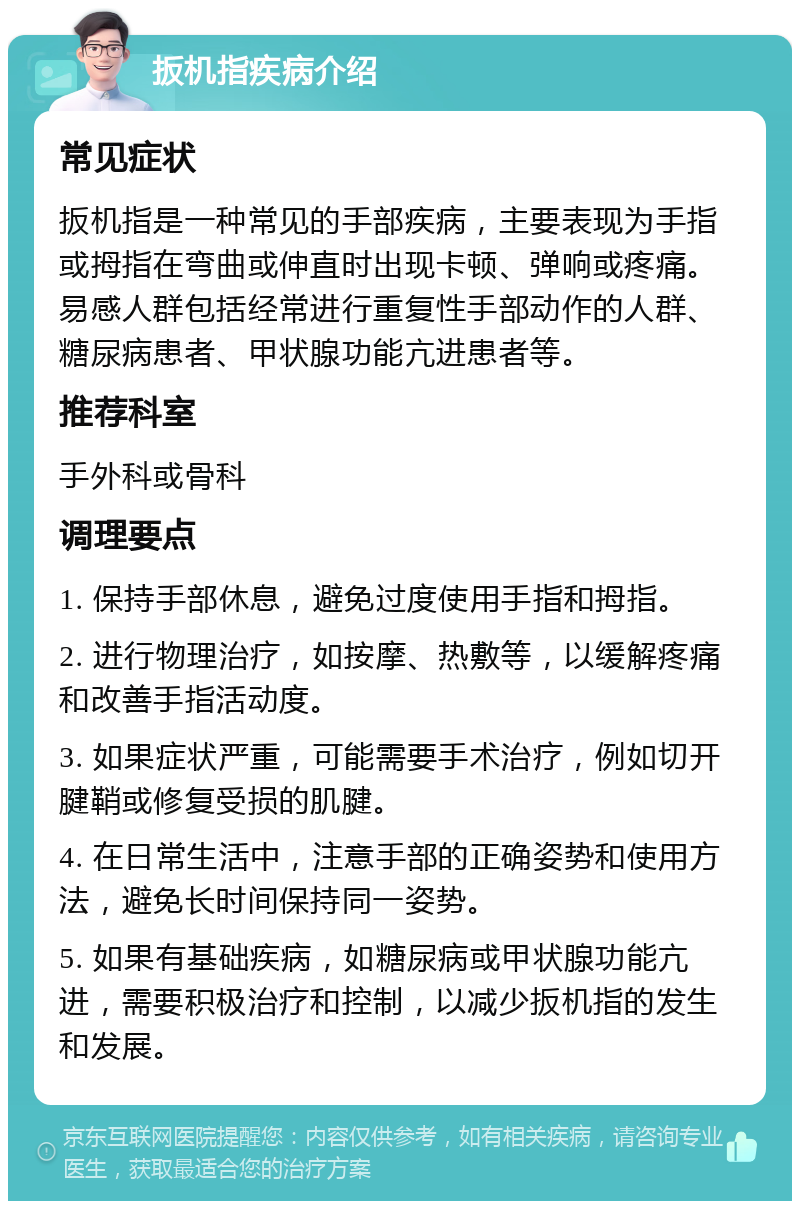 扳机指疾病介绍 常见症状 扳机指是一种常见的手部疾病，主要表现为手指或拇指在弯曲或伸直时出现卡顿、弹响或疼痛。易感人群包括经常进行重复性手部动作的人群、糖尿病患者、甲状腺功能亢进患者等。 推荐科室 手外科或骨科 调理要点 1. 保持手部休息，避免过度使用手指和拇指。 2. 进行物理治疗，如按摩、热敷等，以缓解疼痛和改善手指活动度。 3. 如果症状严重，可能需要手术治疗，例如切开腱鞘或修复受损的肌腱。 4. 在日常生活中，注意手部的正确姿势和使用方法，避免长时间保持同一姿势。 5. 如果有基础疾病，如糖尿病或甲状腺功能亢进，需要积极治疗和控制，以减少扳机指的发生和发展。