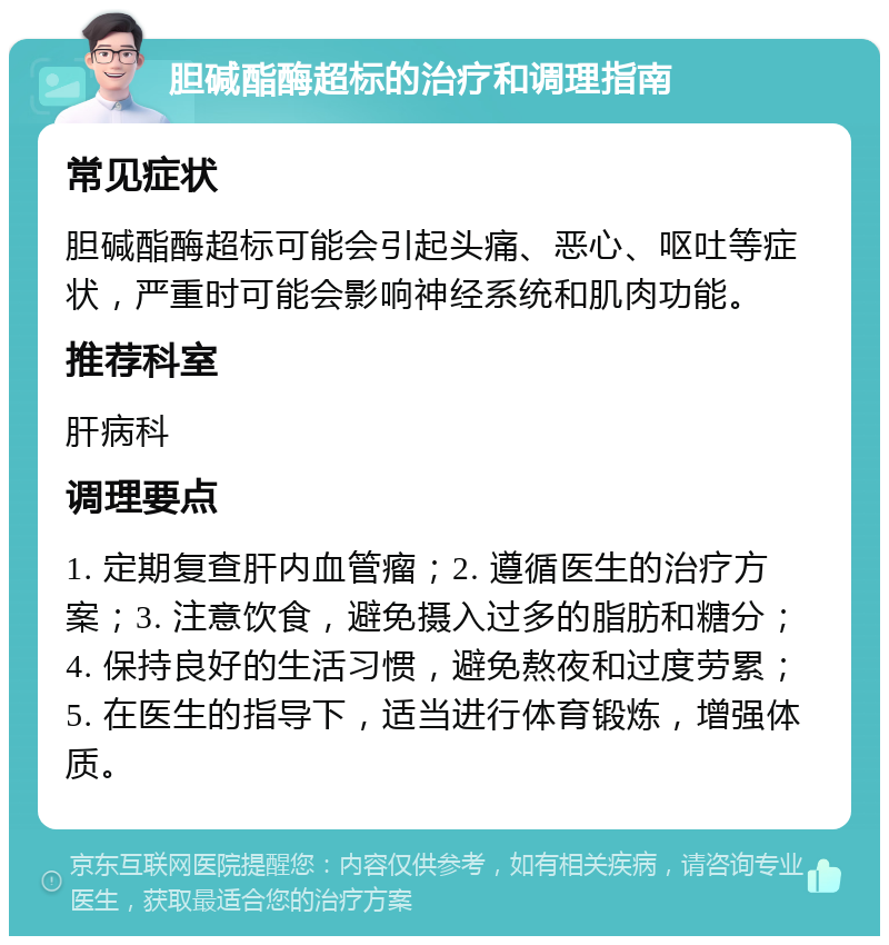 胆碱酯酶超标的治疗和调理指南 常见症状 胆碱酯酶超标可能会引起头痛、恶心、呕吐等症状，严重时可能会影响神经系统和肌肉功能。 推荐科室 肝病科 调理要点 1. 定期复查肝内血管瘤；2. 遵循医生的治疗方案；3. 注意饮食，避免摄入过多的脂肪和糖分；4. 保持良好的生活习惯，避免熬夜和过度劳累；5. 在医生的指导下，适当进行体育锻炼，增强体质。