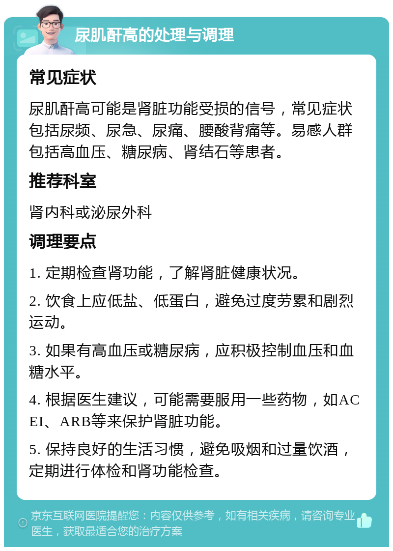 尿肌酐高的处理与调理 常见症状 尿肌酐高可能是肾脏功能受损的信号，常见症状包括尿频、尿急、尿痛、腰酸背痛等。易感人群包括高血压、糖尿病、肾结石等患者。 推荐科室 肾内科或泌尿外科 调理要点 1. 定期检查肾功能，了解肾脏健康状况。 2. 饮食上应低盐、低蛋白，避免过度劳累和剧烈运动。 3. 如果有高血压或糖尿病，应积极控制血压和血糖水平。 4. 根据医生建议，可能需要服用一些药物，如ACEI、ARB等来保护肾脏功能。 5. 保持良好的生活习惯，避免吸烟和过量饮酒，定期进行体检和肾功能检查。