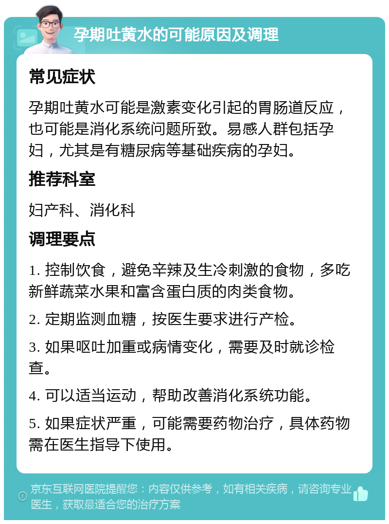 孕期吐黄水的可能原因及调理 常见症状 孕期吐黄水可能是激素变化引起的胃肠道反应，也可能是消化系统问题所致。易感人群包括孕妇，尤其是有糖尿病等基础疾病的孕妇。 推荐科室 妇产科、消化科 调理要点 1. 控制饮食，避免辛辣及生冷刺激的食物，多吃新鲜蔬菜水果和富含蛋白质的肉类食物。 2. 定期监测血糖，按医生要求进行产检。 3. 如果呕吐加重或病情变化，需要及时就诊检查。 4. 可以适当运动，帮助改善消化系统功能。 5. 如果症状严重，可能需要药物治疗，具体药物需在医生指导下使用。